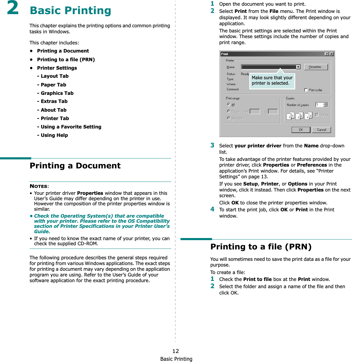 Basic Printing122Basic Printing This chapter explains the printing options and common printing tasks in Windows. This chapter includes:• Printing a Document• Printing to a file (PRN)• Printer Settings- Layout Tab- Paper Tab- Graphics Tab- Extras Tab- About Tab- Printer Tab- Using a Favorite Setting- Using HelpPrinting a DocumentNOTES:• Your printer driver Properties window that appears in this User’s Guide may differ depending on the printer in use. However the composition of the printer properties window is similar.• Check the Operating System(s) that are compatible with your printer. Please refer to the OS Compatibility section of Printer Specifications in your Printer User’s Guide.• If you need to know the exact name of your printer, you can check the supplied CD-ROM.The following procedure describes the general steps required for printing from various Windows applications. The exact steps for printing a document may vary depending on the application program you are using. Refer to the User’s Guide of your software application for the exact printing procedure.1Open the document you want to print.2Select Print from the File menu. The Print window is displayed. It may look slightly different depending on your application. The basic print settings are selected within the Print window. These settings include the number of copies and print range.3Select your printer driver from the Name drop-down list.To take advantage of the printer features provided by your printer driver, click Properties or Preferences in the application’s Print window. For details, see “Printer Settings” on page 13.If you see Setup,Printer, or Options in your Print window, click it instead. Then click Properties on the next screen.Click OK to close the printer properties window.4To start the print job, click OK or Print in the Print window.Printing to a file (PRN)  You will sometimes need to save the print data as a file for your purpose. To create a file:1Check the Print to file box at the Print window.2Select the folder and assign a name of the file and then click OK.Make sure that your printer is selected.