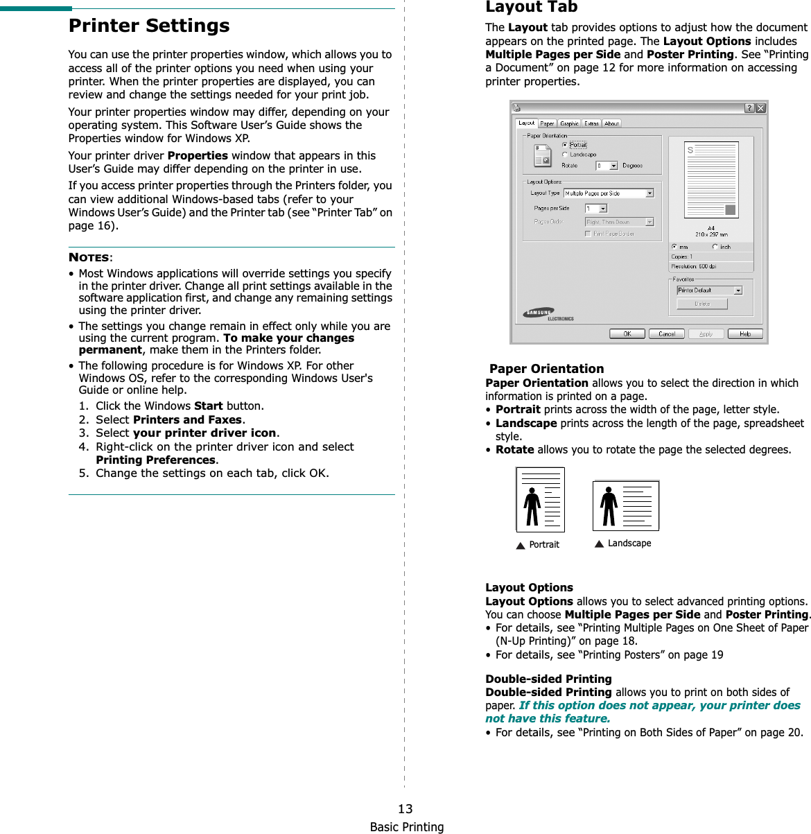 Basic Printing13Printer SettingsYou can use the printer properties window, which allows you to access all of the printer options you need when using your printer. When the printer properties are displayed, you can review and change the settings needed for your print job. Your printer properties window may differ, depending on your operating system. This Software User’s Guide shows the Properties window for Windows XP.Your printer driver Properties window that appears in this User’s Guide may differ depending on the printer in use.If you access printer properties through the Printers folder, you can view additional Windows-based tabs (refer to your Windows User’s Guide) and the Printer tab (see “Printer Tab” on page 16).NOTES:• Most Windows applications will override settings you specify in the printer driver. Change all print settings available in the software application first, and change any remaining settings using the printer driver. • The settings you change remain in effect only while you are using the current program. To make your changes permanent, make them in the Printers folder. • The following procedure is for Windows XP. For other Windows OS, refer to the corresponding Windows User&apos;s Guide or online help.1. Click the Windows Start button.2. Select Printers and Faxes.3. Select your printer driver icon.4. Right-click on the printer driver icon and select Printing Preferences.5. Change the settings on each tab, click OK.Layout TabThe Layout tab provides options to adjust how the document appears on the printed page. The Layout Options includes Multiple Pages per Side and Poster Printing. See “Printing a Document” on page 12 for more information on accessing printer properties.  Paper OrientationPaper Orientation allows you to select the direction in which information is printed on a page. •Portrait prints across the width of the page, letter style. •Landscape prints across the length of the page, spreadsheet style. •Rotate allows you to rotate the page the selected degrees.Layout OptionsLayout Options allows you to select advanced printing options. You can choose Multiple Pages per Side and Poster Printing.•For details, see “Printing Multiple Pages on One Sheet of Paper (N-Up Printing)” on page 18.•For details, see “Printing Posters” on page 19Double-sided PrintingDouble-sided Printing allows you to print on both sides of paper. If this option does not appear, your printer does not have this feature.•For details, see “Printing on Both Sides of Paper” on page 20. Landscape Portrait
