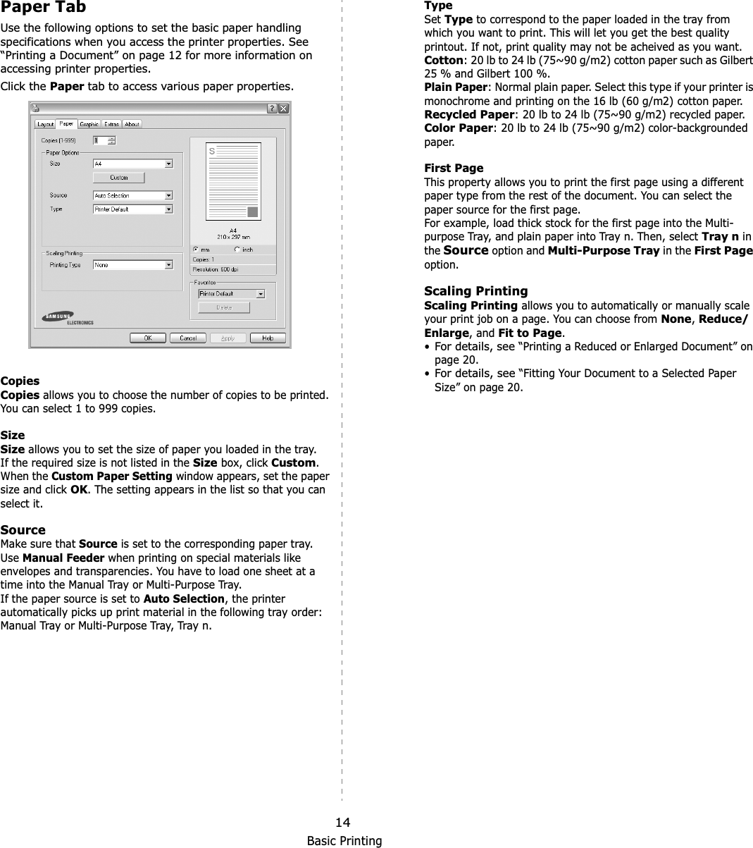 Basic Printing14Paper TabUse the following options to set the basic paper handling specifications when you access the printer properties. See “Printing a Document” on page 12 for more information on accessing printer properties. Click the Paper tab to access various paper properties. CopiesCopies allows you to choose the number of copies to be printed. You can select 1 to 999 copies. SizeSize allows you to set the size of paper you loaded in the tray. If the required size is not listed in the Size box, click Custom.When the Custom Paper Setting window appears, set the paper size and click OK. The setting appears in the list so that you can select it. SourceMake sure that Source is set to the corresponding paper tray.Use Manual Feeder when printing on special materials like envelopes and transparencies. You have to load one sheet at a time into the Manual Tray or Multi-Purpose Tray.If the paper source is set to Auto Selection, the printer automatically picks up print material in the following tray order: Ma nual  Tray or Multi- Purpos e Tray, Tray n.TypeSet Type to correspond to the paper loaded in the tray from which you want to print. This will let you get the best quality printout. If not, print quality may not be acheived as you want.Cotton: 20 lb to 24 lb (75~90 g/m2) cotton paper such as Gilbert 25 % and Gilbert 100 %. Plain Paper: Normal plain paper. Select this type if your printer is monochrome and printing on the 16 lb (60 g/m2) cotton paper. Recycled Paper: 20 lb to 24 lb (75~90 g/m2) recycled paper.Color Paper: 20 lb to 24 lb (75~90 g/m2) color-backgrounded paper.  First PageThis property allows you to print the first page using a different paper type from the rest of the document. You can select the paper source for the first page. For example, load thick stock for the first page into the Multi-purpose Tray, and plain paper into Tray n. Then, select Tray n in the Source option and Multi-Purpose Tray in the First Pageoption. Scaling PrintingScaling Printing allows you to automatically or manually scale your print job on a page. You can choose from None,Reduce/Enlarge, and Fit to Page.•For details, see “Printing a Reduced or Enlarged Document” on page 20.•For details, see “Fitting Your Document to a Selected Paper Size” on page 20.