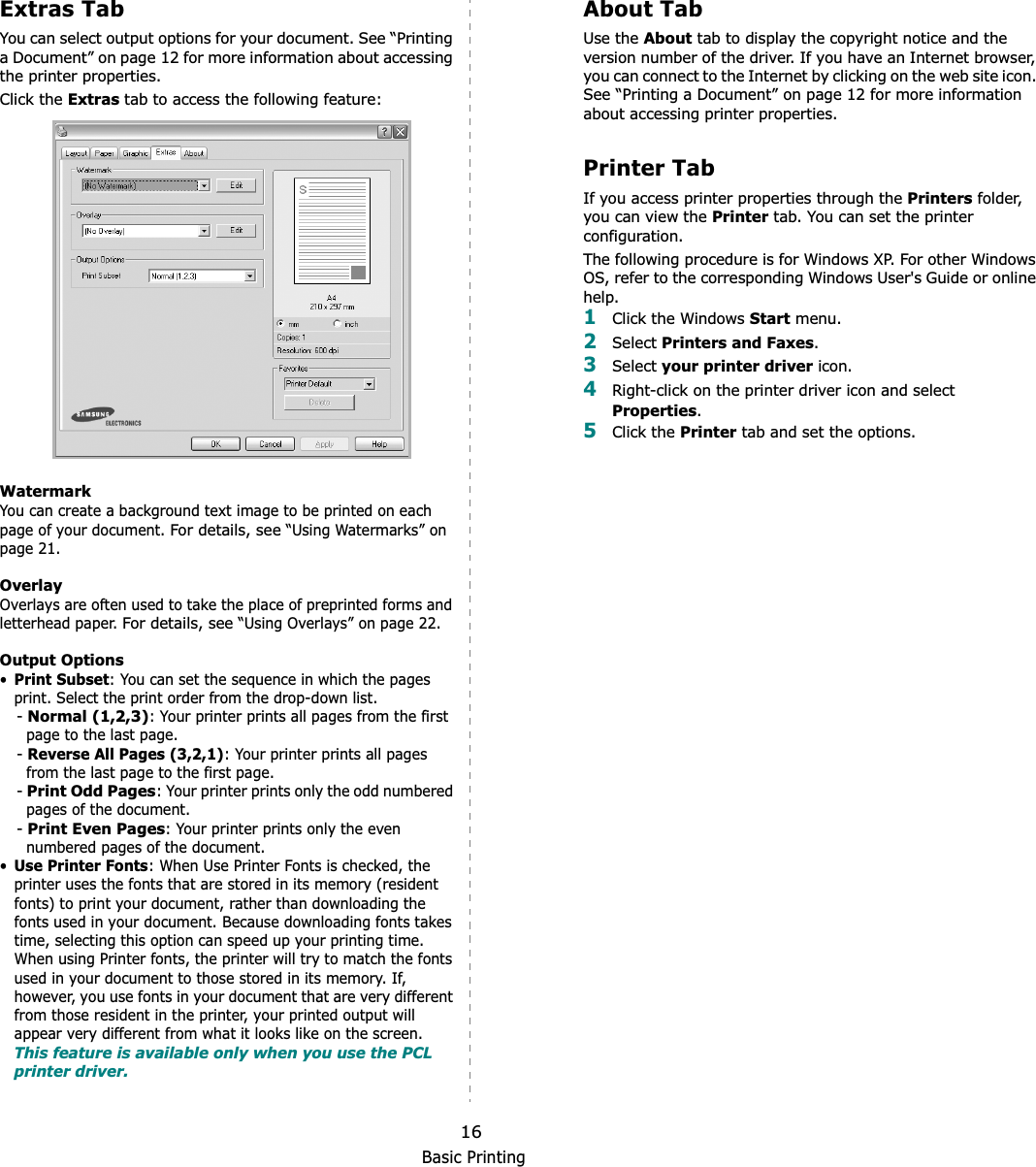 Basic Printing16Extras TabYou can select output options for your document. See “Printing a Document” on page 12 for more information about accessing the printer properties.Click the Extras tab to access the following feature:  WatermarkYou can create a background text image to be printed on each page of your document. For details, see “Using Watermarks” on page 21.OverlayOverlays are often used to take the place of preprinted forms and letterhead paper. For details, see “Using Overlays” on page 22.Output Options•Print Subset: You can set the sequence in which the pages print. Select the print order from the drop-down list.-Normal (1,2,3): Your printer prints all pages from the first page to the last page.-Reverse All Pages (3,2,1): Your printer prints all pages from the last page to the first page.-Print Odd Pages: Your printer prints only the odd numbered pages of the document.-Print Even Pages: Your printer prints only the even numbered pages of the document.•Use Printer Fonts: When Use Printer Fonts is checked, the printer uses the fonts that are stored in its memory (resident fonts) to print your document, rather than downloading the fonts used in your document. Because downloading fonts takes time, selecting this option can speed up your printing time. When using Printer fonts, the printer will try to match the fonts used in your document to those stored in its memory. If, however, you use fonts in your document that are very different from those resident in the printer, your printed output will appear very different from what it looks like on the screen.  This feature is available only when you use the PCL printer driver.About TabUse the About tab to display the copyright notice and the version number of the driver. If you have an Internet browser, you can connect to the Internet by clicking on the web site icon. See “Printing a Document” on page 12 for more information about accessing printer properties.Printer TabIf you access printer properties through the Printers folder, you can view the Printer tab. You can set the printer configuration.The following procedure is for Windows XP. For other Windows OS, refer to the corresponding Windows User&apos;s Guide or online help.1Click the Windows Start menu. 2Select Printers and Faxes.3Select your printer driver icon. 4Right-click on the printer driver icon and select Properties.5Click the Printer tab and set the options.  