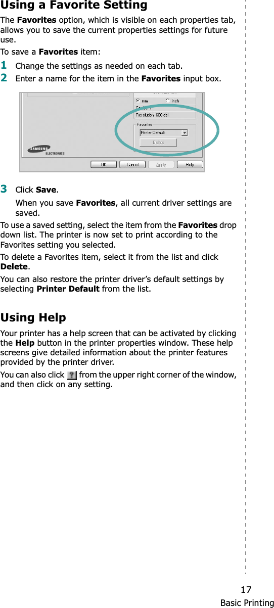 Basic Printing17Using a Favorite Setting  The Favorites option, which is visible on each properties tab, allows you to save the current properties settings for future use. To s ave  a Favorites item:1Change the settings as needed on each tab. 2Enter a name for the item in the Favorites input box. 3Click Save.When you save Favorites, all current driver settings are saved.To use a saved setting, select the item from the Favorites drop down list. The printer is now set to print according to the Favorites setting you selected. To delete a Favorites item, select it from the list and click Delete.You can also restore the printer driver’s default settings by selecting Printer Default from the list. Using HelpYour printer has a help screen that can be activated by clicking the Help button in the printer properties window. These help screens give detailed information about the printer features provided by the printer driver.You can also click   from the upper right corner of the window, and then click on any setting. 