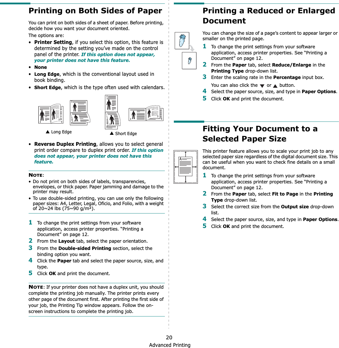 Advanced Printing20Printing on Both Sides of PaperYou can print on both sides of a sheet of paper. Before printing, decide how you want your document oriented.The options are:•Printer Setting, if you select this option, this feature is determined by the setting you’ve made on the control panel of the printer. If this option does not appear, your printer does not have this feature.•None•Long Edge, which is the conventional layout used in book binding.•Short Edge, which is the type often used with calendars.•Reverse Duplex Printing, allows you to select general print order compare to duplex print order. If this option does not appear, your printer does not have this feature.NOTE:• Do not print on both sides of labels, transparencies, envelopes, or thick paper. Paper jamming and damage to the printer may result. • To use double-sided printing, you can use only the following paper sizes: A4, Letter, Legal, Oficio, and Folio, with a weight of 20~24 lbs (75~90 g/m²). 1To change the print settings from your software application, access printer properties. “Printing a Document” on page 12.2From the Layout tab, select the paper orientation.3From the Double-sided Printing section, select the binding option you want.     4Click the Paper tab and select the paper source, size, and type.5Click OK and print the document.NOTE: If your printer does not have a duplex unit, you should complete the printing job manually. The printer prints every other page of the document first. After printing the first side of your job, the Printing Tip window appears. Follow the on-screen instructions to complete the printing job. Long Edge▲ Short Edge▲253253253253Printing a Reduced or Enlarged Document You can change the size of a page’s content to appear larger or smaller on the printed page. 1To change the print settings from your software application, access printer properties. See “Printing a Document” on page 12. 2From the Paper tab, select Reduce/Enlarge in the Printing Type drop-down list. 3Enter the scaling rate in the Percentage input box.You can also click the   or   button.4Select the paper source, size, and type in Paper Options.5Click OK and print the document. Fitting Your Document to a Selected Paper SizeThis printer feature allows you to scale your print job to any selected paper size regardless of the digital document size. This can be useful when you want to check fine details on a small document. 1To change the print settings from your software application, access printer properties. See “Printing a Document” on page 12.2From the Paper tab, select Fit to Page in the Printing Type drop-down list. 3Select the correct size from the Output size drop-down list.4Select the paper source, size, and type in Paper Options.5Click OK and print the document.A