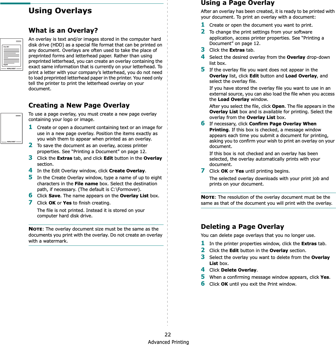 Advanced Printing22Using OverlaysWhat is an Overlay?An overlay is text and/or images stored in the computer hard disk drive (HDD) as a special file format that can be printed on any document. Overlays are often used to take the place of preprinted forms and letterhead paper. Rather than using preprinted letterhead, you can create an overlay containing the exact same information that is currently on your letterhead. To print a letter with your company’s letterhead, you do not need to load preprinted letterhead paper in the printer. You need only tell the printer to print the letterhead overlay on your document.Creating a New Page OverlayTo use a page overlay, you must create a new page overlay containing your logo or image.1Create or open a document containing text or an image for use in a new page overlay. Position the items exactly as you wish them to appear when printed as an overlay.2To save the document as an overlay, access printer properties. See “Printing a Document” on page 12.3Click the Extras tab, and click Edit button in the Overlaysection. 4In the Edit Overlay window, click Create Overlay.5In the Create Overlay window, type a name of up to eight characters in the File name box. Select the destination path, if necessary. (The default is C:\Formover).6Click Save. The name appears on the Overlay List box. 7Click OK or Yes to finish creating. The file is not printed. Instead it is stored on your computer hard disk drive. NOTE: The overlay document size must be the same as the documents you print with the overlay. Do not create an overlay with a watermark. WORLD BESTDear ABCRegardsWORLD BESTUsing a Page OverlayAfter an overlay has been created, it is ready to be printed with your document. To print an overlay with a document:1Create or open the document you want to print. 2To change the print settings from your software application, access printer properties. See “Printing a Document” on page 12. 3Click the Extras tab. 4Select the desired overlay from the Overlay drop-down list box. 5If the overlay file you want does not appear in the Overlay list, click Edit button and Load Overlay, and select the overlay file. If you have stored the overlay file you want to use in an external source, you can also load the file when you access the Load Overlay window. After you select the file, click Open. The file appears in the Overlay List box and is available for printing. Select the overlay from the Overlay List box. 6If necessary, click Confirm Page Overlay When Printing. If this box is checked, a message window appears each time you submit a document for printing, asking you to confirm your wish to print an overlay on your document. If this box is not checked and an overlay has been selected, the overlay automatically prints with your document. 7Click OK or Yes until printing begins. The selected overlay downloads with your print job and prints on your document. NOTE: The resolution of the overlay document must be the same as that of the document you will print with the overlay. Deleting a Page OverlayYou can delete page overlays that you no longer use. 1In the printer properties window, click the Extras tab. 2Click the Edit button in the Overlay section. 3Select the overlay you want to delete from the Overlay List box. 4Click Delete Overlay.5When a confirming message window appears, click Yes.6Click OK until you exit the Print window.