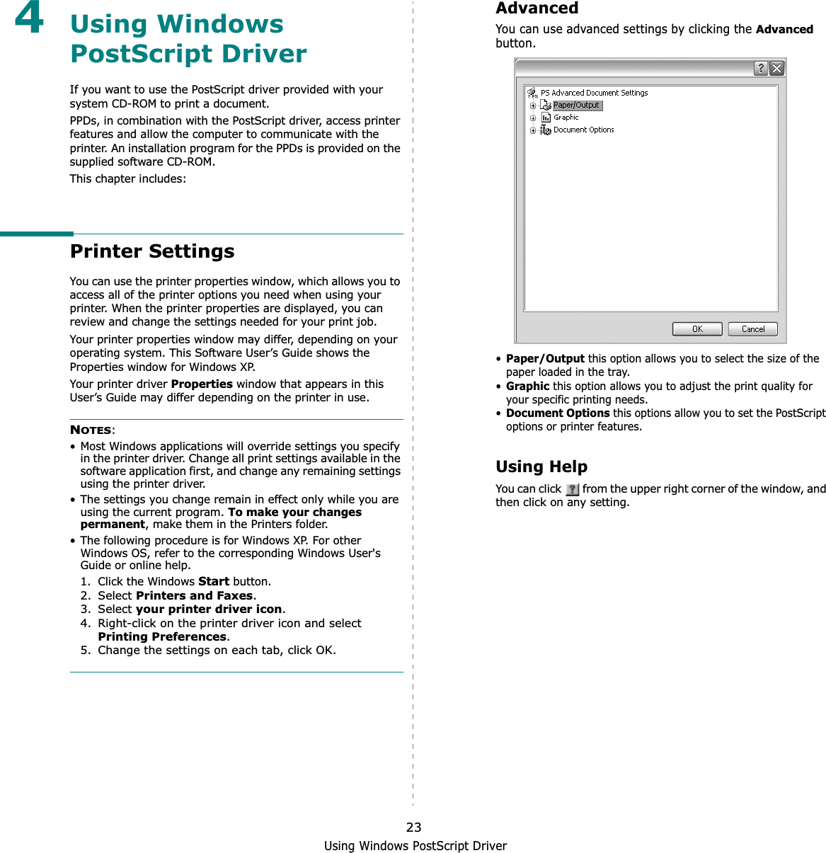 Using Windows PostScript Driver234Using Windows PostScript DriverIf you want to use the PostScript driver provided with your system CD-ROM to print a document.PPDs, in combination with the PostScript driver, access printer features and allow the computer to communicate with the printer. An installation program for the PPDs is provided on the supplied software CD-ROM. This chapter includes:Printer SettingsYou can use the printer properties window, which allows you to access all of the printer options you need when using your printer. When the printer properties are displayed, you can review and change the settings needed for your print job. Your printer properties window may differ, depending on your operating system. This Software User’s Guide shows the Properties window for Windows XP.Your printer driver Properties window that appears in this User’s Guide may differ depending on the printer in use.NOTES:• Most Windows applications will override settings you specify in the printer driver. Change all print settings available in the software application first, and change any remaining settings using the printer driver. • The settings you change remain in effect only while you are using the current program. To make your changes permanent, make them in the Printers folder. • The following procedure is for Windows XP. For other Windows OS, refer to the corresponding Windows User&apos;s Guide or online help.1. Click the Windows Start button.2. Select Printers and Faxes.3. Select your printer driver icon.4. Right-click on the printer driver icon and select Printing Preferences.5. Change the settings on each tab, click OK.AdvancedYou can use advanced settings by clicking the Advancedbutton.•Paper/Output this option allows you to select the size of the paper loaded in the tray.•Graphicthis option allows you to adjust the print quality for your specific printing needs.•Document Optionsthis options allow you to set the PostScript options or printer features.Using HelpYou can click   from the upper right corner of the window, and then click on any setting. 