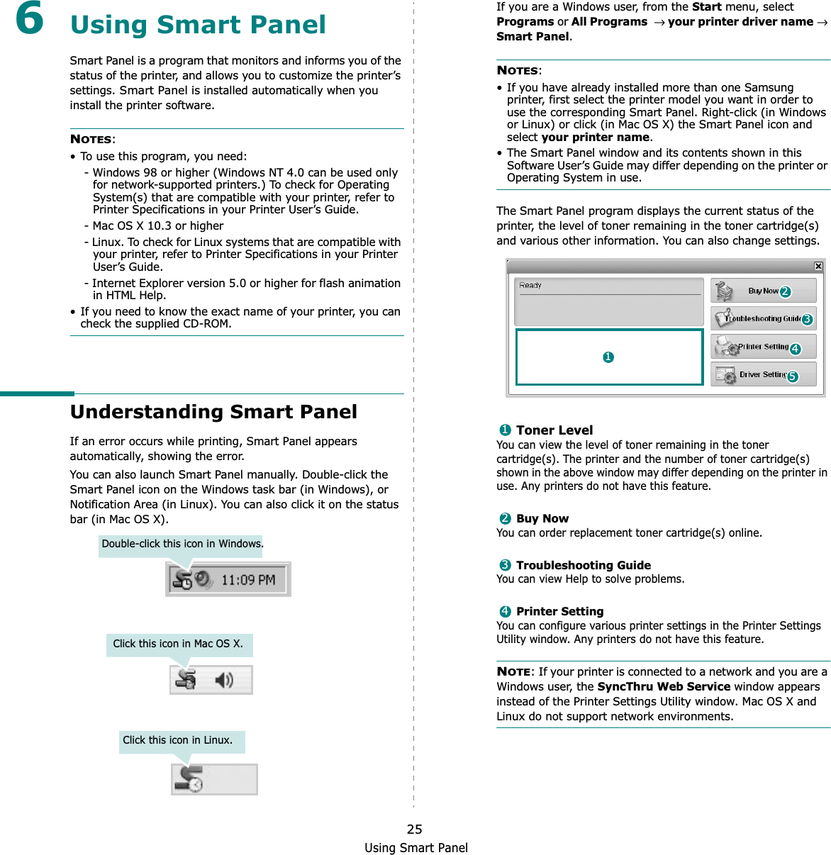Using Smart Panel256Using Smart PanelSmart Panel is a program that monitors and informs you of the status of the printer, and allows you to customize the printer’s settings. Smart Panel is installed automatically when you install the printer software.NOTES:• To use this program, you need:- Windows 98 or higher (Windows NT 4.0 can be used only for network-supported printers.) To check for Operating System(s) that are compatible with your printer, refer to Printer Specifications in your Printer User’s Guide.- Mac OS X 10.3 or higher- Linux. To check for Linux systems that are compatible with your printer, refer to Printer Specifications in your Printer User’s Guide.- Internet Explorer version 5.0 or higher for flash animation in HTML Help.• If you need to know the exact name of your printer, you can check the supplied CD-ROM.Understanding Smart PanelIf an error occurs while printing, Smart Panel appears automatically, showing the error.You can also launch Smart Panel manually. Double-click the Smart Panel icon on the Windows task bar (in Windows), or Notification Area (in Linux). You can also click it on the status bar (in Mac OS X).Double-click this icon in Windows.Click this icon in Mac OS X.Click this icon in Linux.If you are a Windows user, from the Start menu, select Programs or All Programs→ your printer driver name→ Smart Panel.NOTES:• If you have already installed more than one Samsung printer, first select the printer model you want in order to use the corresponding Smart Panel. Right-click (in Windows or Linux) or click (in Mac OS X) the Smart Panel icon and select your printer name.• The Smart Panel window and its contents shown in this Software User’s Guide may differ depending on the printer or Operating System in use.The Smart Panel program displays the current status of the printer, the level of toner remaining in the toner cartridge(s) and various other information. You can also change settings.Toner LevelYou can view the level of toner remaining in the toner cartridge(s). The printer and the number of toner cartridge(s) shown in the above window may differ depending on the printer in use. Any printers do not have this feature.Buy NowYou can order replacement toner cartridge(s) online.Troubleshooting GuideYou can view Help to solve problems.Printer SettingYou can configure various printer settings in the Printer Settings Utility window. Any printers do not have this feature.NOTE: If your printer is connected to a network and you are a Windows user, the SyncThru Web Service window appears instead of the Printer Settings Utility window. Mac OS X and Linux do not support network environments.241531234