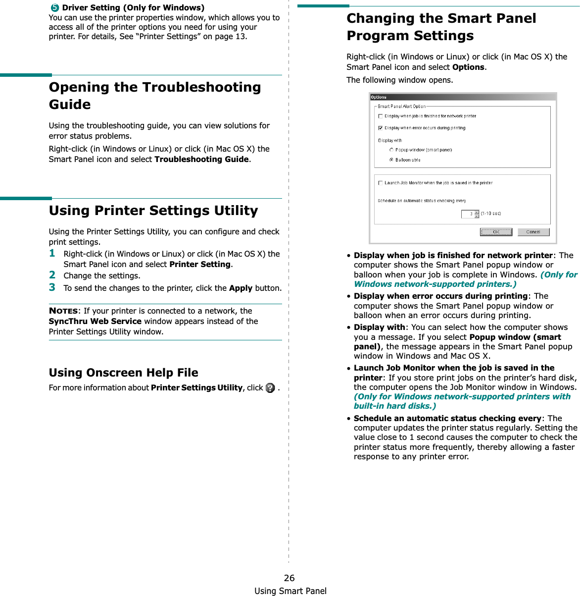 Using Smart Panel26Driver Setting (Only for Windows)You can use the printer properties window, which allows you to access all of the printer options you need for using your printer. For details, See “Printer Settings” on page 13.Opening the Troubleshooting GuideUsing the troubleshooting guide, you can view solutions for error status problems.Right-click (in Windows or Linux) or click (in Mac OS X) the Smart Panel icon and select Troubleshooting Guide.Using Printer Settings UtilityUsing the Printer Settings Utility, you can configure and check print settings. 1Right-click (in Windows or Linux) or click (in Mac OS X) the Smart Panel icon and select Printer Setting.2Change the settings. 3To send the changes to the printer, click the Apply button.NOTES: If your printer is connected to a network, the SyncThru Web Service window appears instead of the Printer Settings Utility window.Using Onscreen Help FileFor more information about Printer Settings Utility, click   . 5Changing the Smart Panel Program SettingsRight-click (in Windows or Linux) or click (in Mac OS X) the Smart Panel icon and select Options.The following window opens.•Display when job is finished for network printer: The computer shows the Smart Panel popup window or balloon when your job is complete in Windows. (Only for Windows network-supported printers.)•Display when error occurs during printing: The computer shows the Smart Panel popup window or balloon when an error occurs during printing.•Display with: You can select how the computer shows you a message. If you select Popup window (smart panel), the message appears in the Smart Panel popup window in Windows and Mac OS X.•Launch Job Monitor when the job is saved in the printer: If you store print jobs on the printer’s hard disk, the computer opens the Job Monitor window in Windows. (Only for Windows network-supported printers with built-in hard disks.)•Schedule an automatic status checking every: The computer updates the printer status regularly. Setting the value close to 1 second causes the computer to check the printer status more frequently, thereby allowing a faster response to any printer error.