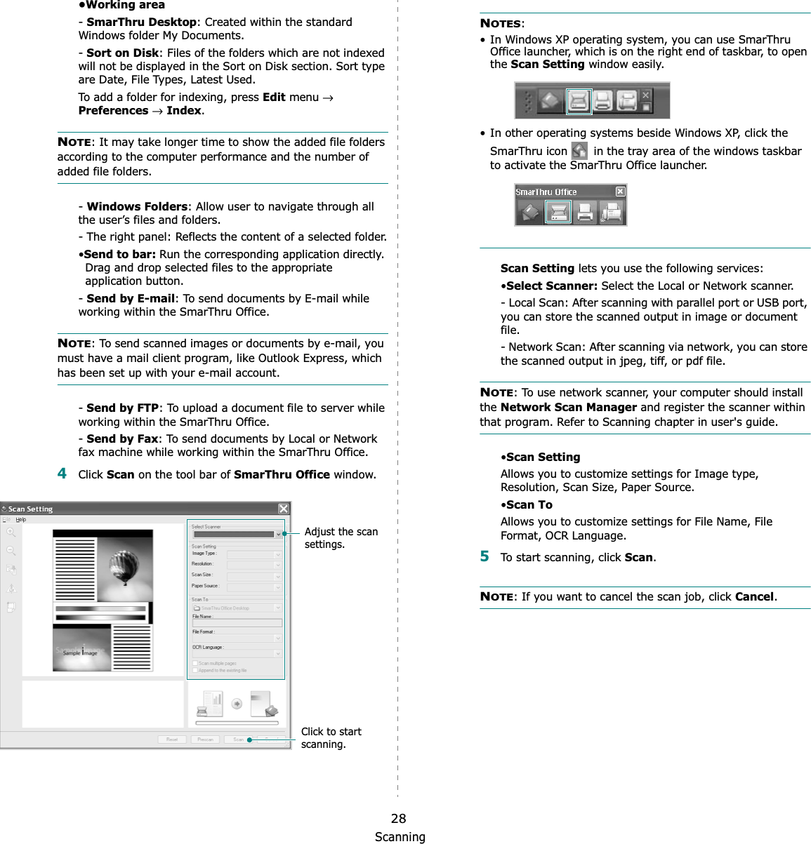 Scanning28•Working area-SmarThru Desktop: Created within the standard Windows folder My Documents.-Sort on Disk: Files of the folders which are not indexed will not be displayed in the Sort on Disk section. Sort type are Date, File Types, Latest Used. To add a folder for indexing, press Edit menu →Preferences→Index.NOTE: It may take longer time to show the added file folders according to the computer performance and the number of added file folders.-Windows Folders: Allow user to navigate through all the user’s files and folders.- The right panel: Reflects the content of a selected folder.•Send to bar: Run the corresponding application directly. Drag and drop selected files to the appropriate application button.-Send by E-mail: To send documents by E-mail while working within the SmarThru Office.NOTE: To send scanned images or documents by e-mail, you must have a mail client program, like Outlook Express, which has been set up with your e-mail account.-Send by FTP: To upload a document file to server while working within the SmarThru Office.-Send by Fax: To send documents by Local or Network fax machine while working within the SmarThru Office.4Click Scan on the tool bar of SmarThru Office window.Adjust the scan settings.Click to start scanning.NOTES:• In Windows XP operating system, you can use SmarThru Office launcher, which is on the right end of taskbar, to open the Scan Setting window easily.• In other operating systems beside Windows XP, click the SmarThru icon   in the tray area of the windows taskbar to activate the SmarThru Office launcher.Scan Setting lets you use the following services:•Select Scanner: Select the Local or Network scanner. - Local Scan: After scanning with parallel port or USB port, you can store the scanned output in image or document file.- Network Scan: After scanning via network, you can store the scanned output in jpeg, tiff, or pdf file.NOTE: To use network scanner, your computer should install the Network Scan Manager and register the scanner within that program. Refer to Scanning chapter in user&apos;s guide.•Scan SettingAllows you to customize settings for Image type, Resolution, Scan Size, Paper Source.•Scan ToAllows you to customize settings for File Name, File Format, OCR Language.5To start scanning, click Scan.NOTE: If you want to cancel the scan job, click Cancel.