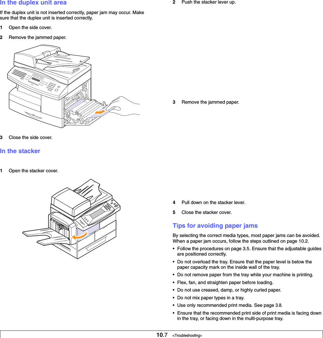 10.7   &lt;Troubleshooting&gt;In the duplex unit areaIf the duplex unit is not inserted correctly, paper jam may occur. Make sure that the duplex unit is inserted correctly.1Open the side cover.2Remove the jammed paper. 3Close the side cover. In the stacker1Open the stacker cover. 2Push the stacker lever up.3Remove the jammed paper. 4Pull down on the stacker lever.5Close the stacker cover.Tips for avoiding paper jamsBy selecting the correct media types, most paper jams can be avoided. When a paper jam occurs, follow the steps outlined on page 10.2. • Follow the procedures on page 3.5. Ensure that the adjustable guides are positioned correctly.• Do not overload the tray. Ensure that the paper level is below the paper capacity mark on the inside wall of the tray.• Do not remove paper from the tray while your machine is printing.• Flex, fan, and straighten paper before loading. • Do not use creased, damp, or highly curled paper.• Do not mix paper types in a tray.• Use only recommended print media. See page 3.8.• Ensure that the recommended print side of print media is facing down in the tray, or facing down in the multi-purpose tray.