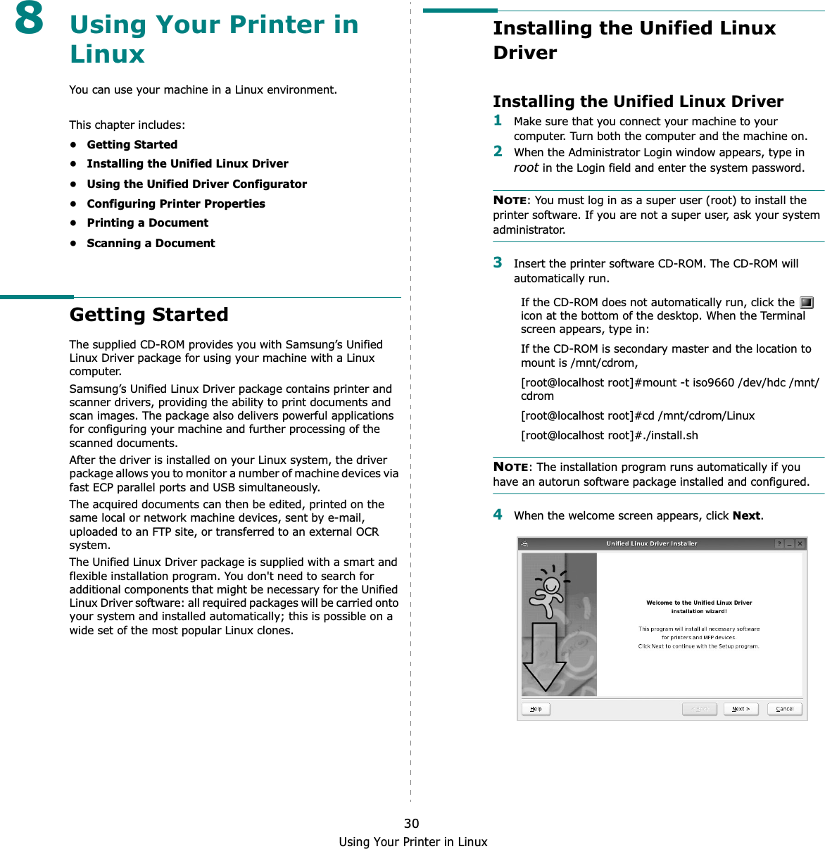 Using Your Printer in Linux308Using Your Printer in LinuxYou can use your machine in a Linux environment. This chapter includes:• Getting Started• Installing the Unified Linux Driver• Using the Unified Driver Configurator• Configuring Printer Properties• Printing a Document• Scanning a DocumentGetting StartedThe supplied CD-ROM provides you with Samsung’s Unified Linux Driver package for using your machine with a Linux computer.Samsung’s Unified Linux Driver package contains printer and scanner drivers, providing the ability to print documents and scan images. The package also delivers powerful applications for configuring your machine and further processing of the scanned documents.After the driver is installed on your Linux system, the driver package allows you to monitor a number of machine devices via fast ECP parallel ports and USB simultaneously. The acquired documents can then be edited, printed on the same local or network machine devices, sent by e-mail, uploaded to an FTP site, or transferred to an external OCR system.The Unified Linux Driver package is supplied with a smart and flexible installation program. You don&apos;t need to search for additional components that might be necessary for the Unified Linux Driver software: all required packages will be carried onto your system and installed automatically; this is possible on a wide set of the most popular Linux clones.Installing the Unified Linux DriverInstalling the Unified Linux Driver1Make sure that you connect your machine to your computer. Turn both the computer and the machine on.2When the Administrator Login window appears, type in root in the Login field and enter the system password.NOTE: You must log in as a super user (root) to install the printer software. If you are not a super user, ask your system administrator.3Insert the printer software CD-ROM. The CD-ROM will automatically run.If the CD-ROM does not automatically run, click the   icon at the bottom of the desktop. When the Terminal screen appears, type in:If the CD-ROM is secondary master and the location to mount is /mnt/cdrom,[root@localhost root]#mount -t iso9660 /dev/hdc /mnt/cdrom[root@localhost root]#cd /mnt/cdrom/Linux[root@localhost root]#./install.sh NOTE: The installation program runs automatically if you have an autorun software package installed and configured.4When the welcome screen appears, click Next.