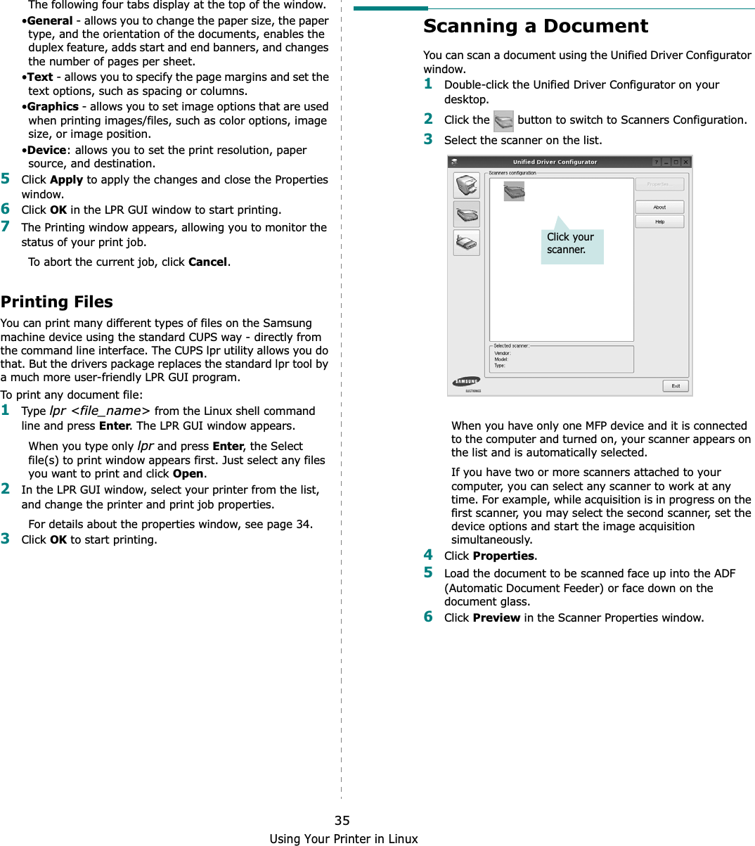 Using Your Printer in Linux35The following four tabs display at the top of the window.•General - allows you to change the paper size, the paper type, and the orientation of the documents, enables the duplex feature, adds start and end banners, and changes the number of pages per sheet.•Text - allows you to specify the page margins and set the text options, such as spacing or columns.•Graphics - allows you to set image options that are used when printing images/files, such as color options, image size, or image position.•Device: allows you to set the print resolution, paper source, and destination.5Click Apply to apply the changes and close the Properties window. 6Click OK in the LPR GUI window to start printing.7The Printing window appears, allowing you to monitor the status of your print job.To abort the current job, click Cancel.Printing FilesYou can print many different types of files on the Samsung machine device using the standard CUPS way - directly from the command line interface. The CUPS lpr utility allows you do that. But the drivers package replaces the standard lpr tool by a much more user-friendly LPR GUI program.To print any document file:1Type lpr &lt;file_name&gt; from the Linux shell command line and press Enter. The LPR GUI window appears.When you type only lpr and press Enter, the Select file(s) to print window appears first. Just select any files you want to print and click Open.2In the LPR GUI window, select your printer from the list, and change the printer and print job properties.For details about the properties window, see page 34.3Click OK to start printing.Scanning a DocumentYou can scan a document using the Unified Driver Configurator window.1Double-click the Unified Driver Configurator on your desktop.2Click the   button to switch to Scanners Configuration.3Select the scanner on the list. When you have only one MFP device and it is connected to the computer and turned on, your scanner appears on the list and is automatically selected.If you have two or more scanners attached to your computer, you can select any scanner to work at any time. For example, while acquisition is in progress on the first scanner, you may select the second scanner, set the device options and start the image acquisition simultaneously.4Click Properties.5Load the document to be scanned face up into the ADF (Automatic Document Feeder) or face down on the document glass.6Click Preview in the Scanner Properties window.Click your scanner.