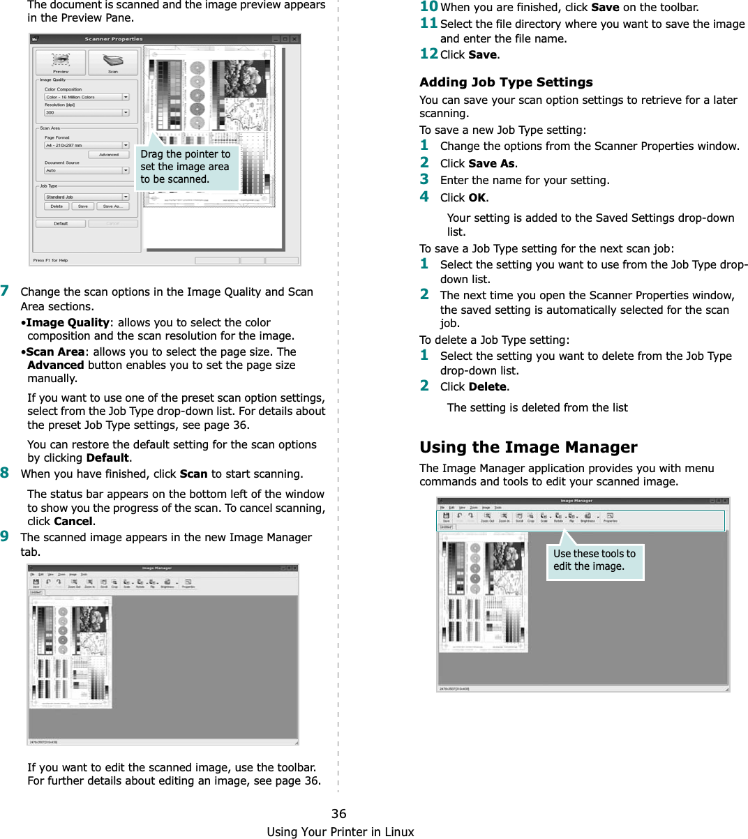 Using Your Printer in Linux36The document is scanned and the image preview appears in the Preview Pane.7Change the scan options in the Image Quality and Scan Area sections.•Image Quality: allows you to select the color composition and the scan resolution for the image.•Scan Area: allows you to select the page size. The Advanced button enables you to set the page size manually.If you want to use one of the preset scan option settings, select from the Job Type drop-down list. For details about the preset Job Type settings, see page 36.You can restore the default setting for the scan options by clicking Default.8When you have finished, click Scan to start scanning.The status bar appears on the bottom left of the window to show you the progress of the scan. To cancel scanning, click Cancel.9The scanned image appears in the new Image Manager tab.If you want to edit the scanned image, use the toolbar. For further details about editing an image, see page 36.Drag the pointer to set the image area to be scanned.10When you are finished, click Save on the toolbar.11Select the file directory where you want to save the image and enter the file name. 12Click Save.Adding Job Type SettingsYou can save your scan option settings to retrieve for a later scanning.To save a new Job Type setting:1Change the options from the Scanner Properties window.2Click Save As.3Enter the name for your setting.4Click OK.Your setting is added to the Saved Settings drop-down list.To save a Job Type setting for the next scan job:1Select the setting you want to use from the Job Type drop-down list.2The next time you open the Scanner Properties window, the saved setting is automatically selected for the scan job.To delete a Job Type setting:1Select the setting you want to delete from the Job Type drop-down list.2Click Delete.The setting is deleted from the listUsing the Image ManagerThe Image Manager application provides you with menu commands and tools to edit your scanned image.Use these tools to edit the image.