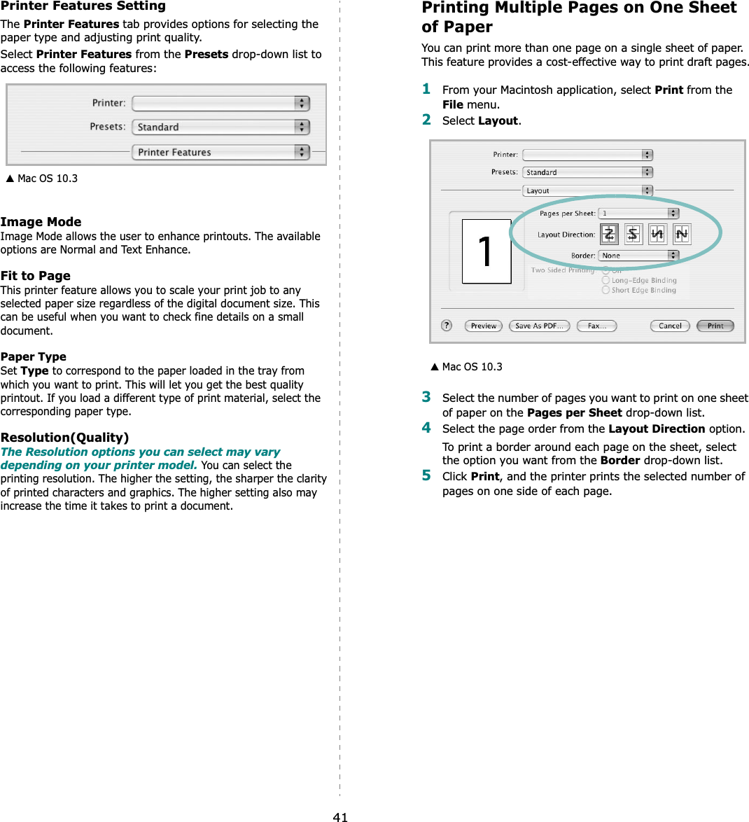 41Printer Features SettingThe Printer Features tab provides options for selecting the paper type and adjusting print quality.Select Printer Features from the Presets drop-down list to access the following features:Image ModeImage Mode allows the user to enhance printouts. The available options are Normal and Text Enhance. Fit to PageThis printer feature allows you to scale your print job to any selected paper size regardless of the digital document size. This can be useful when you want to check fine details on a small document.   Paper TypeSet Type to correspond to the paper loaded in the tray from which you want to print. This will let you get the best quality printout. If you load a different type of print material, select the corresponding paper type.  Resolution(Quality)The Resolution options you can select may vary depending on your printer model. You can select the printing resolution. The higher the setting, the sharper the clarity of printed characters and graphics. The higher setting also may increase the time it takes to print a document.  ▲ Mac OS 10.3Printing Multiple Pages on One Sheet of PaperYou can print more than one page on a single sheet of paper. This feature provides a cost-effective way to print draft pages.1From your Macintosh application, select Print from the File menu. 2Select Layout.3Select the number of pages you want to print on one sheet of paper on the Pages per Sheet drop-down list.4Select the page order from the Layout Direction option.To print a border around each page on the sheet, select the option you want from the Border drop-down list.5Click Print, and the printer prints the selected number of pages on one side of each page.▲ Mac OS 10.3