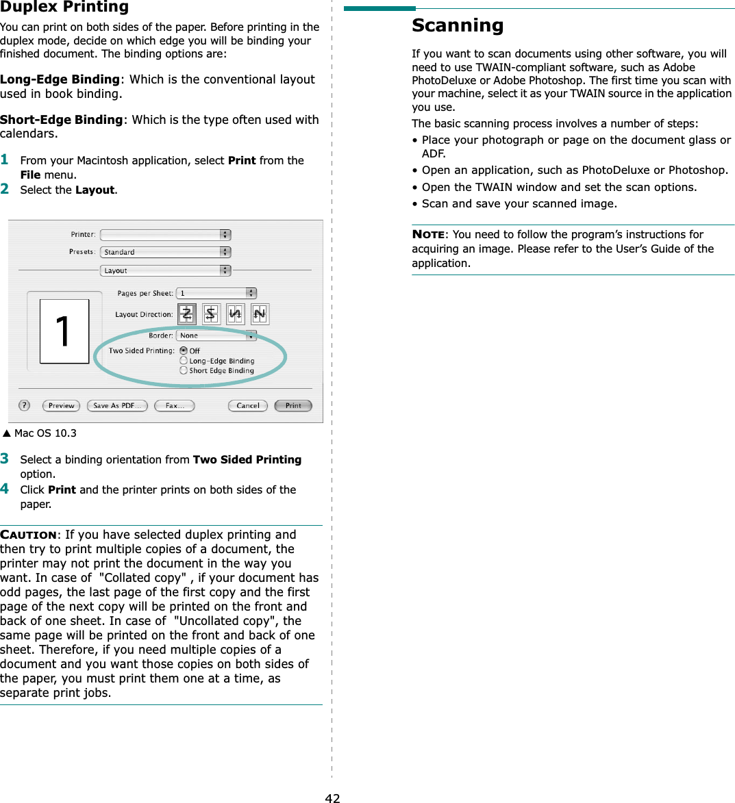 42Duplex PrintingYou can print on both sides of the paper. Before printing in the duplex mode, decide on which edge you will be binding your finished document. The binding options are:Long-Edge Binding: Which is the conventional layout used in book binding.Short-Edge Binding: Which is the type often used with calendars. 1From your Macintosh application, select Print from the File menu. 2Select the Layout.3Select a binding orientation from Two Sided Printingoption.4Click Print and the printer prints on both sides of the paper. CAUTION:If you have selected duplex printing and then try to print multiple copies of a document, the printer may not print the document in the way you want. In case of  &quot;Collated copy&quot; , if your document has odd pages, the last page of the first copy and the first page of the next copy will be printed on the front and back of one sheet. In case of  &quot;Uncollated copy&quot;, the same page will be printed on the front and back of one sheet. Therefore, if you need multiple copies of a document and you want those copies on both sides of the paper, you must print them one at a time, as separate print jobs.▲ Mac OS 10.3Scanning If you want to scan documents using other software, you will need to use TWAIN-compliant software, such as Adobe PhotoDeluxe or Adobe Photoshop. The first time you scan with your machine, select it as your TWAIN source in the application you use. The basic scanning process involves a number of steps:• Place your photograph or page on the document glass or ADF.• Open an application, such as PhotoDeluxe or Photoshop. • Open the TWAIN window and set the scan options.• Scan and save your scanned image.NOTE: You need to follow the program’s instructions for acquiring an image. Please refer to the User’s Guide of the application.