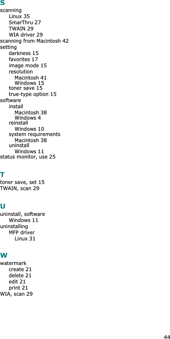 44SscanningLinux35SmarThru27TWAIN29WIA driver29scanning from Macintosh42settingdarkness15favorites17image mode15resolutionMacintosh41Windows15toner save15true-type option15softwareinstallMacintosh38Windows4reinstallWindows10system requirementsMacintosh38uninstallWindows11status monitor, use25Ttoner save, set15TWAIN, scan29Uuninstall, softwareWindows11uninstallingMFP driverLinux31Wwatermarkcreate21delete21edit21print21WIA, scan29