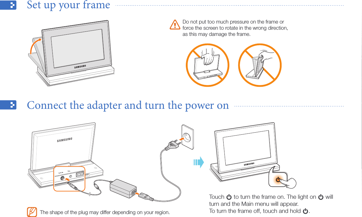 Get started10Set up your frame  Connect the adapter and turn the power on  Do not put too much pressure on the frame or force the screen to rotate in the wrong direction, as this may damage the frame.Touch p to turn the frame on. The light on p will turn and the Main menu will appear. To turn the frame off, touch and hold p.The shape of the plug may differ depending on your region.