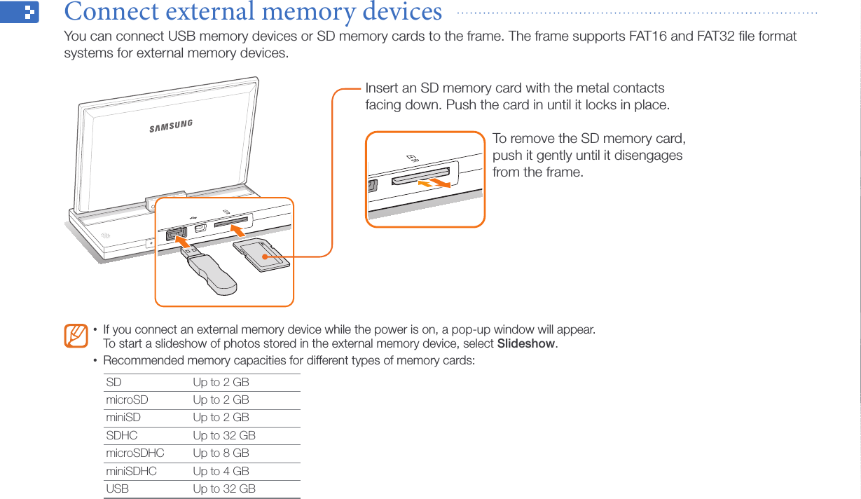 Get started14Connect external memory devices  You can connect USB memory devices or SD memory cards to the frame. The frame supports FAT16 and FAT32 ﬁle format systems for external memory devices.If you connect an external memory device while the power is on, a pop-up window will appear.  •To start a slideshow of photos stored in the external memory device, select Slideshow.Recommended memory capacities for different types of memory cards:•SD Up to 2 GBmicroSD Up to 2 GBminiSD Up to 2 GBSDHC Up to 32 GBmicroSDHC Up to 8 GBminiSDHC Up to 4 GBUSB Up to 32 GBTo remove the SD memory card, push it gently until it disengages from the frame.Insert an SD memory card with the metal contacts facing down. Push the card in until it locks in place.