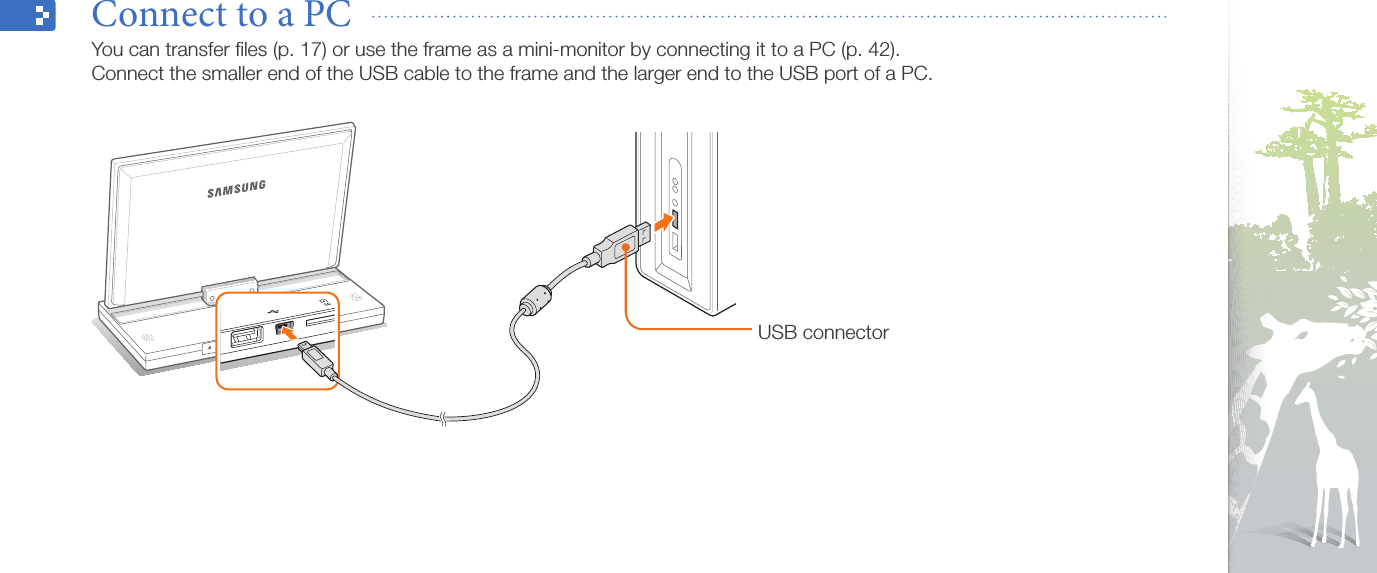 Get started16Connect to a PC  You can transfer ﬁles (p. 17) or use the frame as a mini-monitor by connecting it to a PC (p. 42).  Connect the smaller end of the USB cable to the frame and the larger end to the USB port of a PC.USB connector