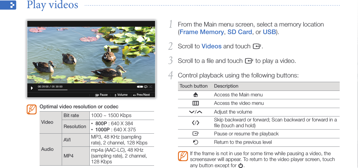 Play multimedia24From the Main menu screen, select a memory location 1 (Frame Memory, SD Card, or USB).Scroll to 2 Videos and touch e.Scroll to a ﬁle and touch 3 e to play a video.Control playback using the following buttons:4 Touch button DescriptionhAccess the Main menumAccess the video menud/uAdjust the volumel/rSkip backward or forward; Scan backward or forward in a ﬁle (touch and hold)ePause or resume the playbackbReturn to the previous levelIf the frame is not in use for some time while pausing a video, the screensaver will appear. To return to the video player screen, touch any button except for p.Play videos  Pause Volume Prev/NextOptimal video resolution or codec VideoBit rate 1000 ~ 1500 KbpsResolution 800P•  : 640 X 3841000P•  : 640 X 375AudioAVI MP3, 48 KHz (sampling rate), 2 channel, 128 KbpsMP4mp4a (AAC-LC), 48 KHz (sampling rate), 2 channel, 128 Kbps