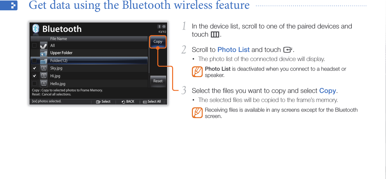 Use the Bluetooth wireless feature33In the device list, scroll to one of the paired devices and 1 touch m.Scroll to 2 Photo List and touch e.The photo list of the connected device will display.•Photo List is deactivated when you connect to a headset or speaker.Select the ﬁles you want to copy and select 3 Copy.The selected ﬁles will be copied to the frame’s memory.•Receiving ﬁles is available in any screens except for the Bluetooth screen.Get data using the Bluetooth wireless feature  CopySelect BACK Select AllReset[xx] photos selected.Copy : Copy to selected photos to Frame Memory.Reset : Cancel all selections.BluetoothFile NameAllUpper FolderFolder(12)Sky.jpgHi.jpgHello.jpg