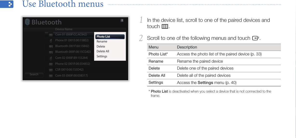 Use the Bluetooth wireless feature34In the device list, scroll to one of the paired devices and 1 touch m.Scroll to one of the following menus and touch 2 e.Menu DescriptionPhoto List* Access the photo list of the paired device (p. 33)Rename Rename the paired deviceDelete Delete one of the paired devicesDelete All Delete all of the paired devicesSettings Access the Settings menu (p. 40)*  Photo List is deactivated when you select a device that is not connected to the frame.Use Bluetooth menus  Photo ListRenameDeleteDelete AllSettingsBluetoothDevice NameSearchCom 01 (000F:CC:AC842)Phone 01 (0015:00:158E2)Bluetooth (001F:60:15842)Bluetooth 000F:00:15CG4D)Com 02 (000F:B9:153264)Phone 02 (001F:00:354832)CSR (0010:00:1S5D42)Com 03 (000F:00:038317)