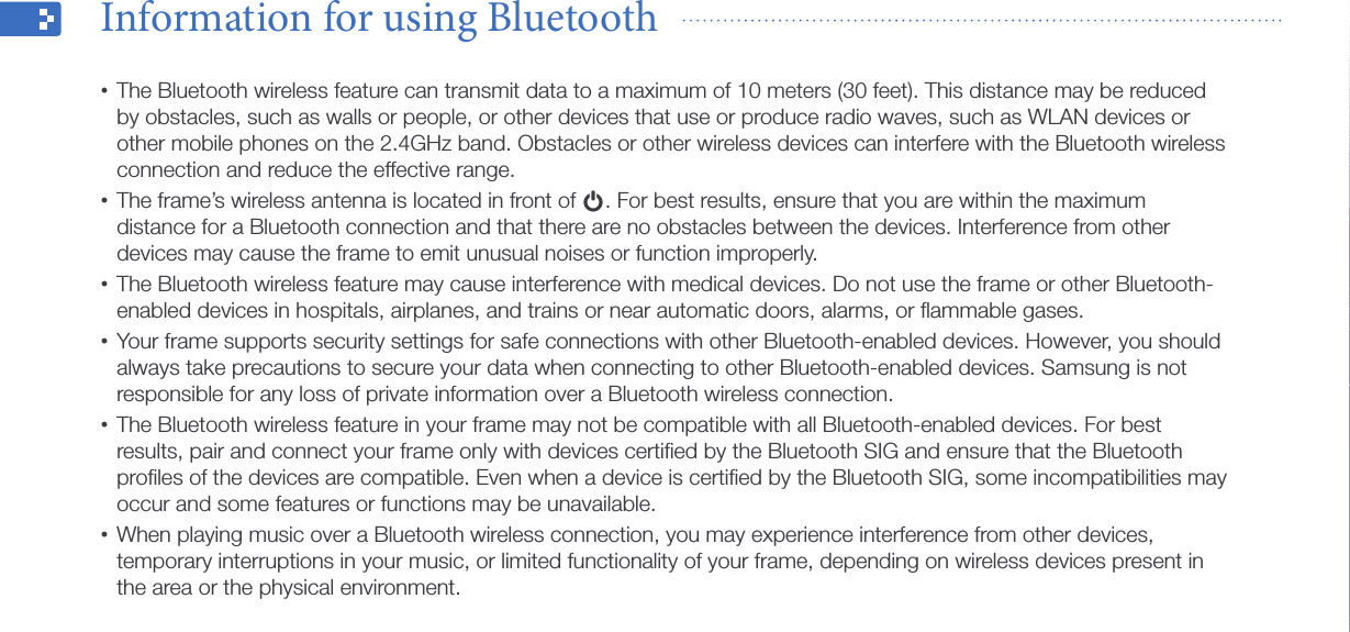 Use the Bluetooth wireless feature35The Bluetooth wireless feature can transmit data to a maximum of 10 meters (30 feet). This distance may be reduced •by obstacles, such as walls or people, or other devices that use or produce radio waves, such as WLAN devices or other mobile phones on the 2.4GHz band. Obstacles or other wireless devices can interfere with the Bluetooth wireless connection and reduce the effective range.The frame’s wireless antenna is located in front of • p. For best results, ensure that you are within the maximum distance for a Bluetooth connection and that there are no obstacles between the devices. Interference from other devices may cause the frame to emit unusual noises or function improperly.The Bluetooth wireless feature may cause interference with medical devices. Do not use the frame or other Bluetooth-•enabled devices in hospitals, airplanes, and trains or near automatic doors, alarms, or ﬂammable gases.Your frame supports security settings for safe connections with other Bluetooth-enabled devices. However, you should •always take precautions to secure your data when connecting to other Bluetooth-enabled devices. Samsung is not responsible for any loss of private information over a Bluetooth wireless connection.The Bluetooth wireless feature in your frame may not be compatible with all Bluetooth-enabled devices. For best •results, pair and connect your frame only with devices certiﬁed by the Bluetooth SIG and ensure that the Bluetooth proﬁles of the devices are compatible. Even when a device is certiﬁed by the Bluetooth SIG, some incompatibilities may occur and some features or functions may be unavailable.When playing music over a Bluetooth wireless connection, you may experience interference from other devices, •temporary interruptions in your music, or limited functionality of your frame, depending on wireless devices present in the area or the physical environment.Information for using Bluetooth  