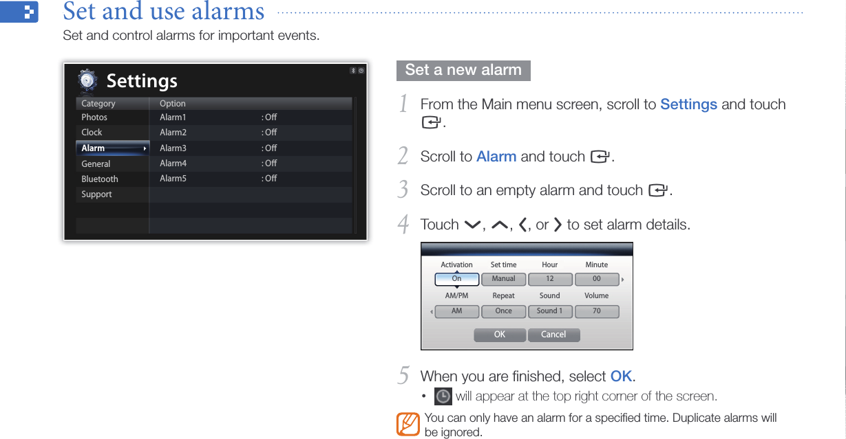 Customize settings37  Set a new alarm  From the Main menu screen, scroll to 1 Settings and touch e.Scroll to 2 Alarm and touch e.Scroll to an empty alarm and touch 3 e.Touch 4 d, u, l, or r to set alarm details.OK CancelActivationOnAM/PMAMSet timeManualRepeatOnceHour12SoundSound 1Minute00Volume70When you are ﬁnished, select 5 OK.•  will appear at the top right corner of the screen.You can only have an alarm for a speciﬁed time. Duplicate alarms will be ignored.Set and use alarms  Set and control alarms for important events.CategoryPhotosClockAlarmGeneralBluetoothSupportOptionAlarm1Alarm2Alarm3Alarm4Alarm5: Oﬀ: Oﬀ: Oﬀ: Oﬀ: OﬀSettings