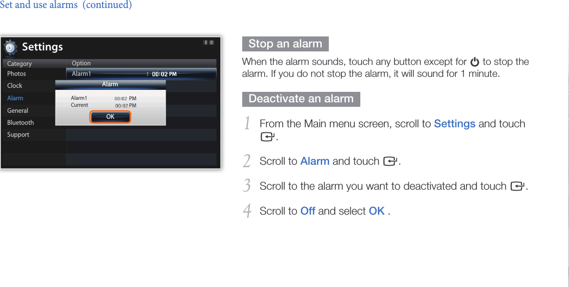Customize settings38  Stop an alarm  When the alarm sounds, touch any button except for p to stop the alarm. If you do not stop the alarm, it will sound for 1 minute.  Deactivate an alarm  From the Main menu screen, scroll to 1 Settings and touch e.Scroll to 2 Alarm and touch e.Scroll to the alarm you want to deactivated and touch 3 e.Scroll to 4 Off and select OK .Set and use alarms  (continued)Alarm1CurrentPMPMPMSettingsCategoryPhotosClockAlarmGeneralBluetoothSupportOptionAlarm1OKAlarm