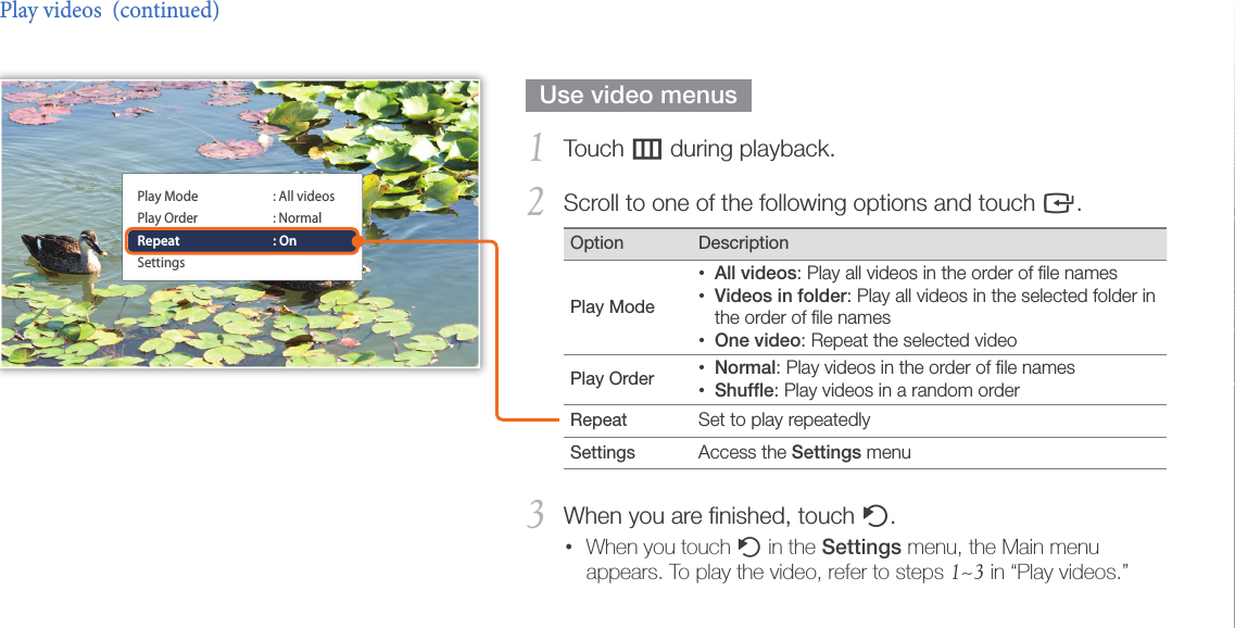 Play multimedia25  Use video menus  Touch 1 m during playback.Scroll to one of the following options and touch 2 e.Option DescriptionPlay Mode All videos• : Play all videos in the order of ﬁle namesVideos in folder• : Play all videos in the selected folder in the order of ﬁle namesOne video• : Repeat the selected videoPlay Order  Normal• : Play videos in the order of ﬁle namesShufﬂe• : Play videos in a random orderRepeat  Set to play repeatedlySettings  Access the Settings menuWhen you are ﬁnished, touch 3 b.When you touch •b in the Settings menu, the Main menu appears. To play the video, refer to steps 1~3 in “Play videos.”Play videos  (continued)Play ModePlay OrderRepeatSettings: All videos: Normal: On