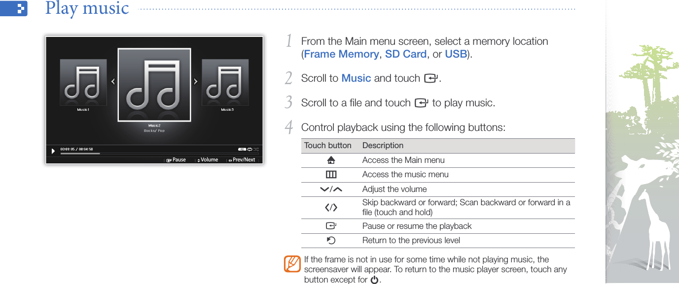 Play multimedia26From the Main menu screen, select a memory location 1 (Frame Memory, SD Card, or USB).Scroll to 2 Music and touch e.Scroll to a ﬁle and touch 3 e to play music.Control playback using the following buttons:4 Touch button DescriptionhAccess the Main menumAccess the music menud/uAdjust the volumel/rSkip backward or forward; Scan backward or forward in a ﬁle (touch and hold)ePause or resume the playbackbReturn to the previous levelIf the frame is not in use for some time while not playing music, the screensaver will appear. To return to the music player screen, touch any button except for p.Play music  Pause Volume Prev/Next