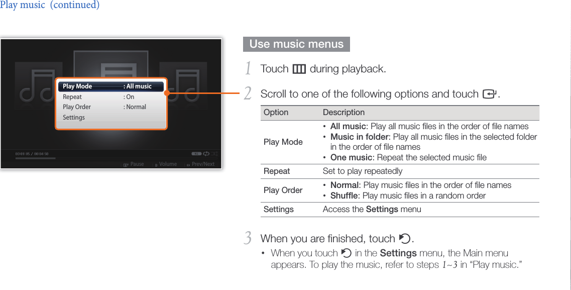 Play multimedia27  Use music menus  Touch 1 m during playback.Scroll to one of the following options and touch 2 e.Option DescriptionPlay Mode All music• : Play all music ﬁles in the order of ﬁle namesMusic in folder• : Play all music ﬁles in the selected folder in the order of ﬁle namesOne music• : Repeat the selected music ﬁleRepeat  Set to play repeatedlyPlay Order  Normal• : Play music ﬁles in the order of ﬁle namesShufﬂe• : Play music ﬁles in a random orderSettings  Access the Settings menu When you are ﬁnished, touch 3 b.When you touch •b in the Settings menu, the Main menu appears. To play the music, refer to steps 1~3 in “Play music.”Play music  (continued)Play ModeRepeatPlay OrderSettings: All music: On: NormalPause Volume Prev/Next