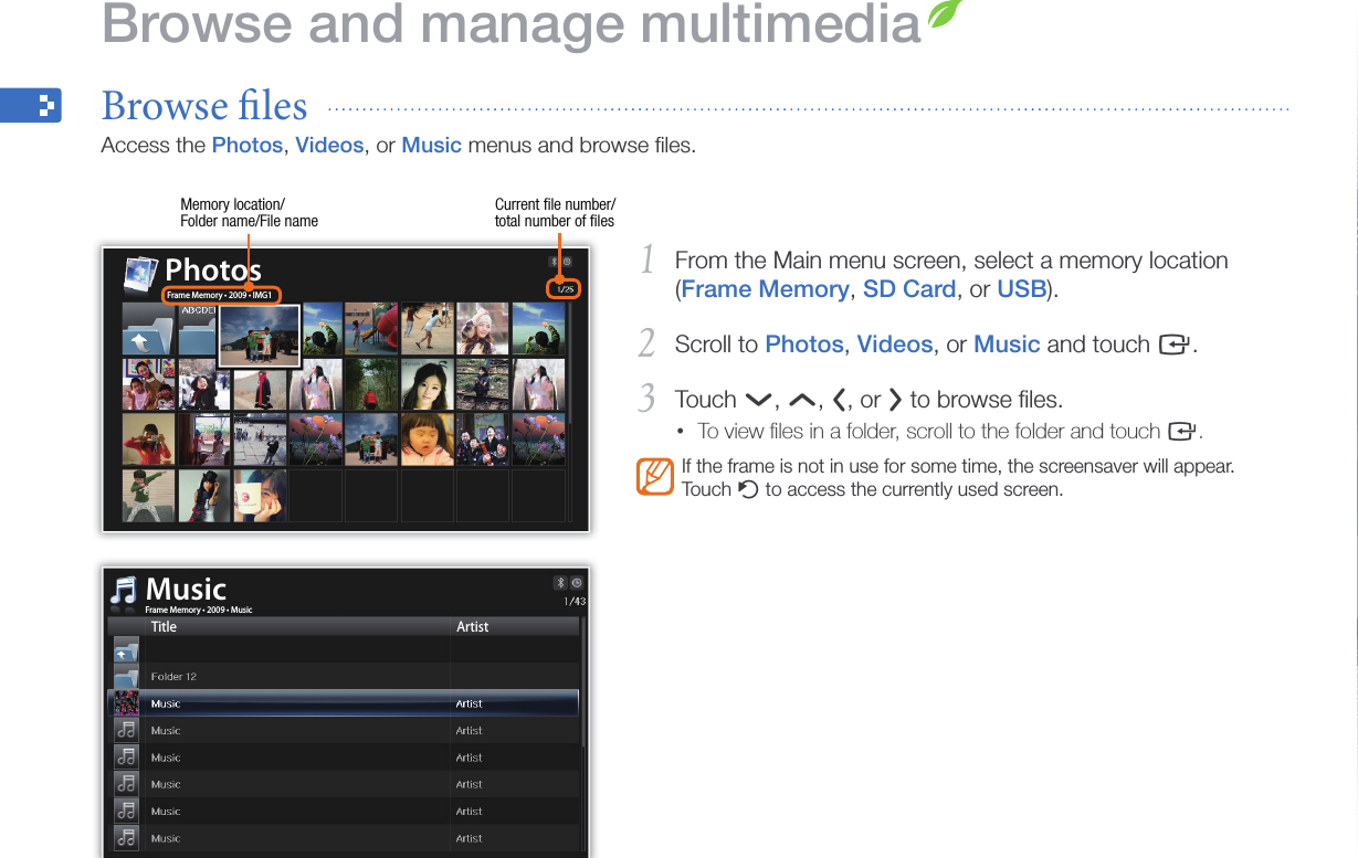 28From the Main menu screen, select a memory location 1 (Frame Memory, SD Card, or USB).Scroll to 2 Photos, Videos, or Music and touch e.Touch 3 d, u, l, or r to browse ﬁles.To view ﬁles in a folder, scroll to the folder and touch •e.If the frame is not in use for some time, the screensaver will appear. Touch b to access the currently used screen.Browse and manage multimediaBrowse les  Access the Photos, Videos, or Music menus and browse ﬁles.Memory location/ Folder name/File nameCurrent ﬁle number/ total number of ﬁlesPhotosFrame Memory • 2009 • MusicMusicTitle ArtistFrame Memory • 2009 • IMG1