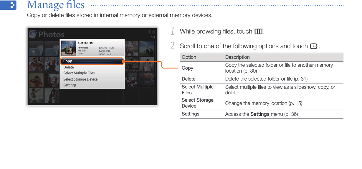 Browse and manage multimedia29While browsing ﬁles, touch 1 m.Scroll to one of the following options and touch 2 e.Option DescriptionCopy Copy the selected folder or ﬁle to another memory location (p. 30)Delete Delete the selected folder or ﬁle (p. 31)Select Multiple FilesSelect multiple ﬁles to view as a slideshow, copy, or delete Select Storage Device Change the memory location (p. 15)Settings Access the Settings menu (p. 36)Manage les  Copy or delete ﬁles stored in internal memory or external memory devices.CopyDeleteSelect Multiple FilesSelect Storage DeviceSettingsPhoto Size File SizeDatePhotos