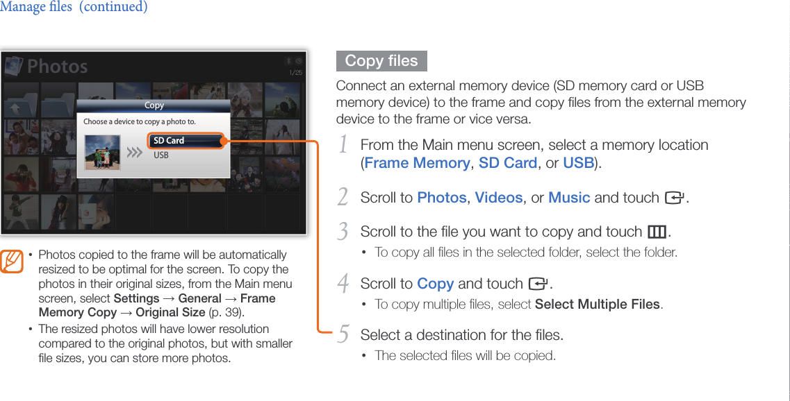 Browse and manage multimedia30  Copy ﬁles  Connect an external memory device (SD memory card or USB memory device) to the frame and copy ﬁles from the external memory device to the frame or vice versa.From the Main menu screen, select a memory location 1 (Frame Memory, SD Card, or USB).Scroll to 2 Photos, Videos, or Music and touch e.Scroll to the ﬁle you want to copy and touch 3 m.To copy all ﬁles in the selected folder, select the folder.•Scroll to 4 Copy and touch e.To copy multiple ﬁles, select • Select Multiple Files.Select a destination for the ﬁles.5 The selected ﬁles will be copied.•Manage les  (continued)Photos copied to the frame will be automatically •resized to be optimal for the screen. To copy the photos in their original sizes, from the Main menu screen, select Settings → General → Frame Memory Copy → Original Size (p. 39).The resized photos will have lower resolution •compared to the original photos, but with smaller ﬁle sizes, you can store more photos.CopyChoose a device to copy a photo to.SD CardUSBPhotos