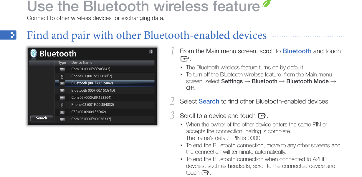 32From the Main menu screen, scroll to 1 Bluetooth and touch e.The Bluetooth wireless feature turns on by default. •To turn off the Bluetooth wireless feature, from the Main menu •screen, select Settings → Bluetooth → Bluetooth Mode → Off. Select 2 Search to ﬁnd other Bluetooth-enabled devices.Scroll to a device and touch 3 e.When the owner of the other device enters the same PIN or •accepts the connection, pairing is complete. The frame’s default PIN is 0000.To end the Bluetooth connection, move to any other screens and •the connection will terminate automatically.To end the Bluetooth connection when connected to A2DP •devcies, such as headsets, scroll to the connected device and touch e.Use the Bluetooth wireless featureConnect to other wireless devices for exchanging data.Find and pair with other Bluetooth-enabled devices  BluetoothType Device NameSearchCom 01 (000F:CC:AC842)Phone 01 (0015:00:158E2)Bluetooth (001F:60:15842)Bluetooth 000F:00:15CG4D)Com 02 (000F:B9:153264)Phone 02 (001F:00:354832)CSR (0010:00:1S5D42)Com 03 (000F:00:038317)