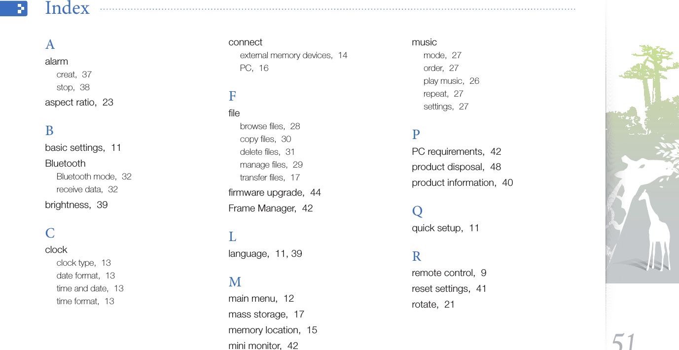 Appendix51Index  Aalarmcreat,  37stop,  38aspect ratio,  23Bbasic settings,  11BluetoothBluetooth mode,  32receive data,  32brightness,  39Cclockclock type,  13date format,  13time and date,  13time format,  13connectexternal memory devices,  14PC,  16Fﬁlebrowse ﬁles,  28copy ﬁles,  30delete ﬁles,  31manage ﬁles,  29transfer ﬁles,  17ﬁrmware upgrade,  44Frame Manager,  42Llanguage,  11, 39Mmain menu,  12mass storage,  17memory location,  15mini monitor,  42musicmode,  27order,  27play music,  26repeat,  27settings,  27PPC requirements,  42product disposal,  48product information,  40Qquick setup,  11Rremote control,  9reset settings,  41rotate,  21