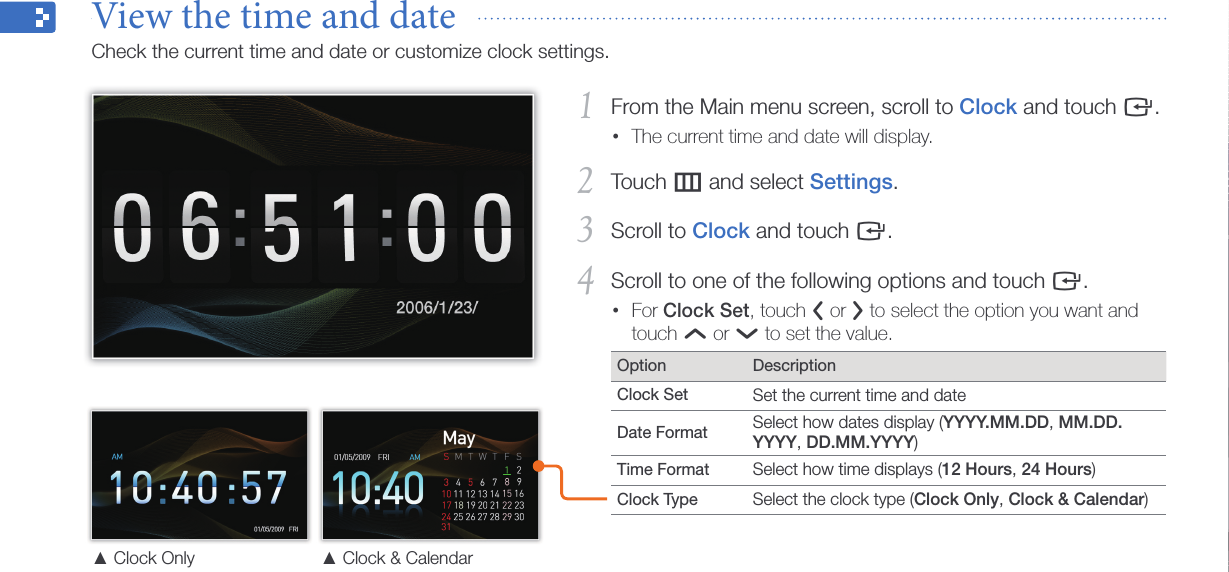 Get started13From the Main menu screen, scroll to 1 Clock and touch e.The current time and date will display.•Touch 2 m and select Settings.Scroll to 3 Clock and touch e.Scroll to one of the following options and touch 4 e.For • Clock Set, touch l or r to select the option you want and touch u or d to set the value.Option DescriptionClock Set Set the current time and dateDate Format   Select how dates display (YYYY.MM.DD, MM.DD.YYYY, DD.MM.YYYY)Time Format   Select how time displays (12 Hours, 24 Hours)Clock Type Select the clock type (Clock Only, Clock &amp; Calendar)▲ Clock Only ▲  Clock &amp; CalendarView the time and date  Check the current time and date or customize clock settings.