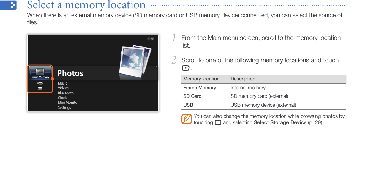 Get started15From the Main menu screen, scroll to the memory location 1 list.Scroll to one of the following memory locations and touch 2 e.Memory location DescriptionFrame Memory Internal memorySD Card SD memory card (external)USB USB memory device (external)You can also change the memory location while browsing photos by touching m and selecting Select Storage Device (p. 29).Select a memory location  When there is an external memory device (SD memory card or USB memory device) connected, you can select the source of ﬁles.Frame MemoryMusicVideosBluetoothClockMini MonitorSettingsPhotos
