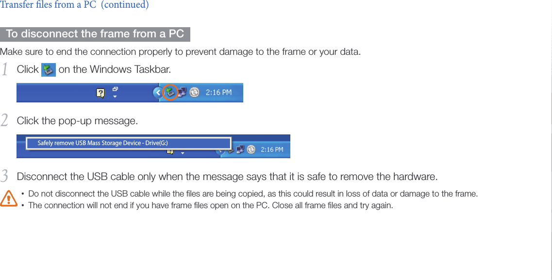 Get started18  To disconnect the frame from a PC  Make sure to end the connection properly to prevent damage to the frame or your data.Click 1   on the Windows Taskbar.Click the pop-up message.2 Safely remove USB Mass Storage Device - Drive(G:) Disconnect the USB cable only when the message says that it is safe to remove the hardware.3 Do not disconnect the USB cable while the ﬁles are being copied, as this could result in loss of data or damage to the frame.•The connection will not end if you have frame ﬁles open on the PC. Close all frame ﬁles and try again.•Transfer les from a PC  (continued)