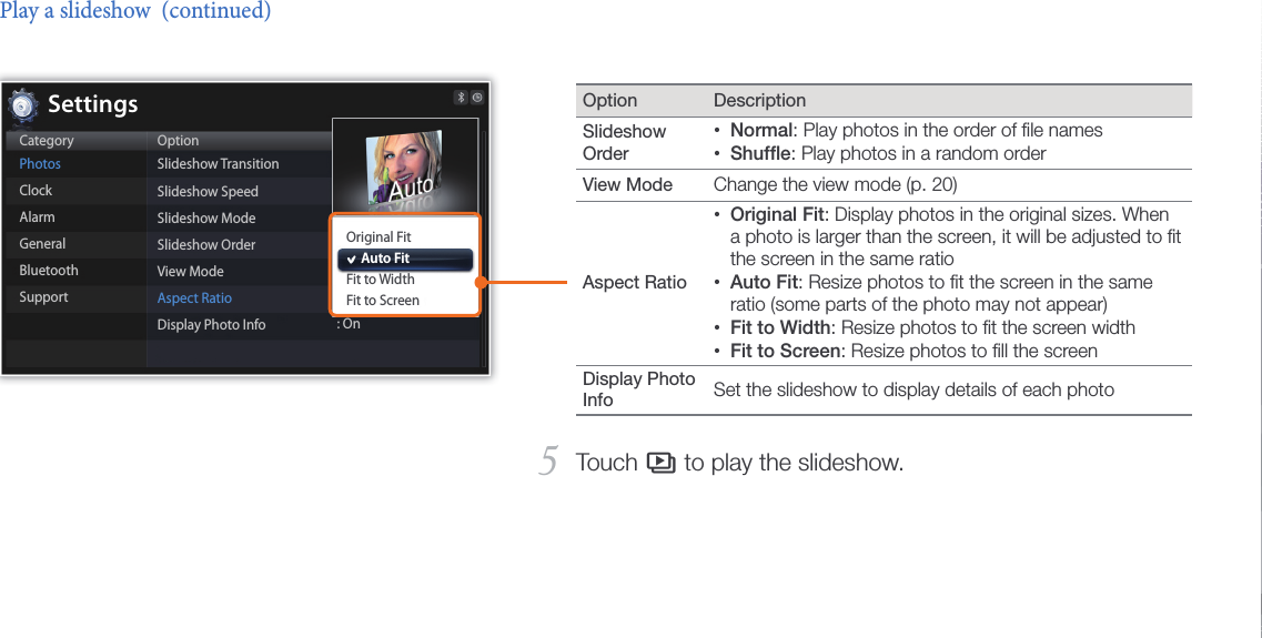 Play multimedia23Option DescriptionSlideshow Order Normal• : Play photos in the order of ﬁle namesShufﬂe• : Play photos in a random orderView Mode  Change the view mode (p. 20)Aspect Ratio Original Fit• : Display photos in the original sizes. When a photo is larger than the screen, it will be adjusted to ﬁt the screen in the same ratioAuto Fit• : Resize photos to ﬁt the screen in the same ratio (some parts of the photo may not appear)Fit to Width• : Resize photos to ﬁt the screen widthFit to Screen• : Resize photos to ﬁll the screen Display Photo Info  Set the slideshow to display details of each photoTouch 5 s to play the slideshow.Play a slideshow  (continued)CategoryPhotosClockAlarmGeneralBluetoothSupportOptionSlideshow TransitionSlideshow SpeedSlideshow ModeSlideshow OrderView ModeAspect RatioDisplay Photo Info : OnOriginal Fit     Auto FitFit to WidthFit to ScreenSettings