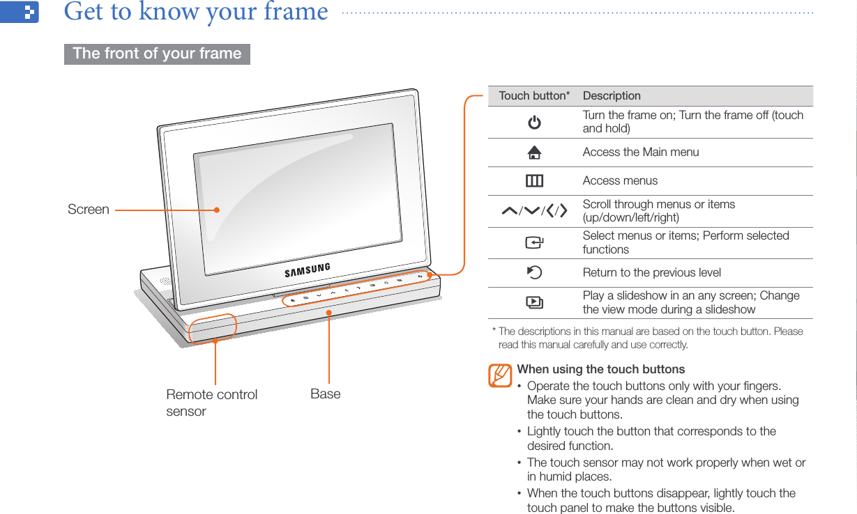 Get started7Get to know your frame    The front of your frame  ScreenBaseTouch button* DescriptionpTurn the frame on; Turn the frame off (touch and hold)hAccess the Main menumAccess menusu/d/l/rScroll through menus or items  (up/down/left/right)eSelect menus or items; Perform selected functionsbReturn to the previous levelsPlay a slideshow in an any screen; Change the view mode during a slideshow*  The descriptions in this manual are based on the touch button. Please read this manual carefully and use correctly.When using the touch buttonsOperate the touch buttons only with your ﬁngers. •Make sure your hands are clean and dry when using the touch buttons.Lightly touch the button that corresponds to the •desired function.The touch sensor may not work properly when wet or •in humid places.When the touch buttons disappear, lightly touch the •touch panel to make the buttons visible.Remote control sensor