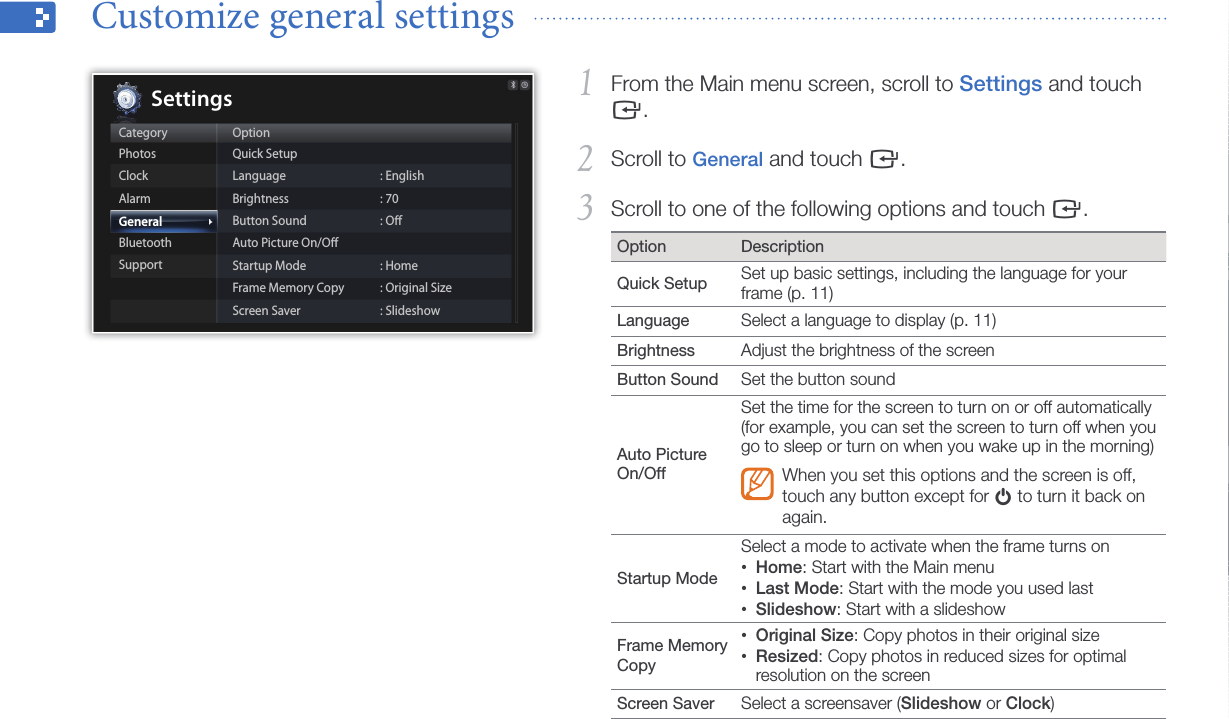 Customize settings39From the Main menu screen, scroll to 1 Settings and touch e.Scroll to 2 General and touch e.Scroll to one of the following options and touch 3 e. Option DescriptionQuick Setup Set up basic settings, including the language for your frame (p. 11)Language  Select a language to display (p. 11)Brightness  Adjust the brightness of the screenButton Sound Set the button soundAuto Picture On/OffSet the time for the screen to turn on or off automatically (for example, you can set the screen to turn off when you go to sleep or turn on when you wake up in the morning)When you set this options and the screen is off, touch any button except for p to turn it back on again.Startup Mode Select a mode to activate when the frame turns onHome• : Start with the Main menuLast Mode• : Start with the mode you used lastSlideshow• : Start with a slideshowFrame Memory CopyOriginal Size• : Copy photos in their original sizeResized• : Copy photos in reduced sizes for optimal resolution on the screenScreen Saver  Select a screensaver (Slideshow or Clock)Customize general settings  CategoryPhotosClockAlarmGeneralBluetoothSupportOptionQuick SetupLanguageBrightnessButton SoundAuto Picture On/OﬀStartup ModeFrame Memory CopyScreen Saver: English: 70: Oﬀ: Home: Original Size: SlideshowSettings