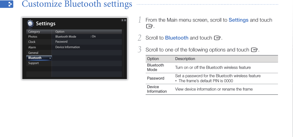 Customize settings40From the Main menu screen, scroll to 1 Settings and touch e.Scroll to 2 Bluetooth and touch e.Scroll to one of the following options and touch 3 e.Option DescriptionBluetooth Mode Turn on or off the Bluetooth wireless featurePassword Set a password for the Bluetooth wireless featureThe frame’s default PIN is 0000•Device Information  View device information or rename the frameCustomize Bluetooth settings  CategoryPhotosClockAlarmGeneralBluetoothSupportOptionBluetooth ModePasswordDevice Information: OnSettings