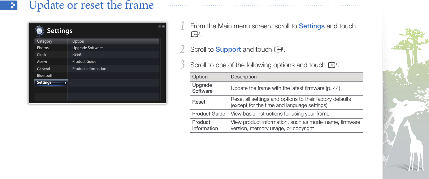 Customize settings41From the Main menu screen, scroll to 1 Settings and touch e.Scroll to 2 Support and touch e.Scroll to one of the following options and touch 3 e.Option DescriptionUpgrade Software Update the frame with the latest ﬁrmware (p. 44)Reset  Reset all settings and options to their factory defaults (except for the time and language settings)Product Guide View basic instructions for using your frameProduct InformationView product information, such as model name, ﬁrmware version, memory usage, or copyrightUpdate or reset the frame  CategoryPhotosClockAlarmGeneralBluetoothSettingsOptionUpgrade SoftwareResetProduct GuideProduct InformationSettings