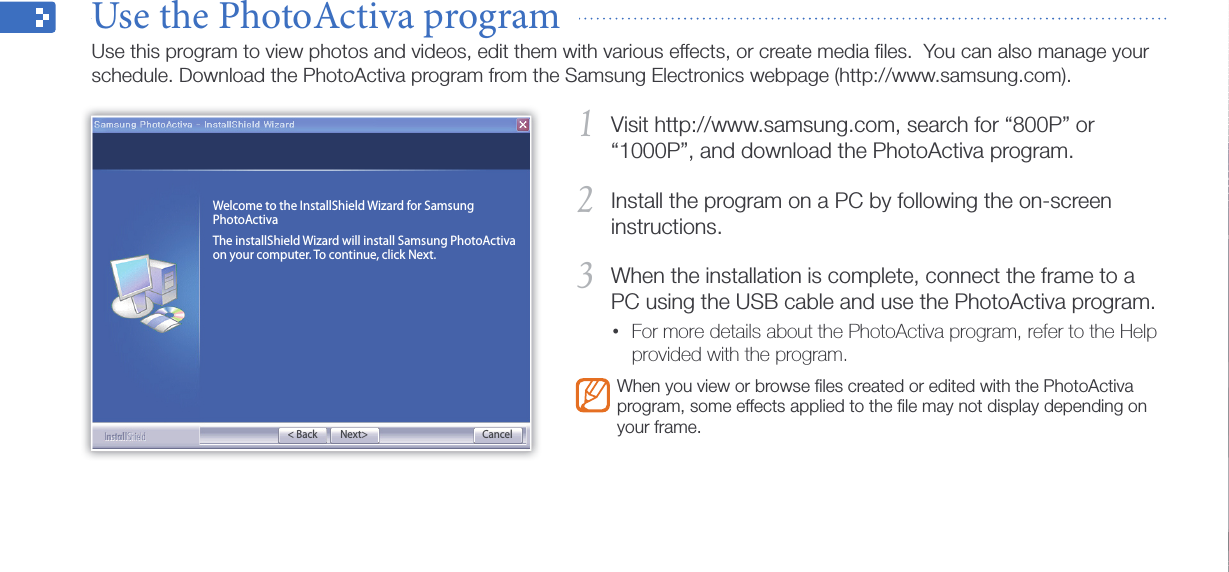 Appendix43Visit http://www.samsung.com, search for “800P” or 1 “1000P”, and download the PhotoActiva program.Install the program on a PC by following the on-screen 2 instructions.When the installation is complete, connect the frame to a 3 PC using the USB cable and use the PhotoActiva program. For more details about the PhotoActiva program, refer to the Help •provided with the program.When you view or browse ﬁles created or edited with the PhotoActiva program, some effects applied to the ﬁle may not display depending on your frame.Use the PhotoActiva program  Use this program to view photos and videos, edit them with various effects, or create media ﬁles.  You can also manage your schedule. Download the PhotoActiva program from the Samsung Electronics webpage (http://www.samsung.com).Next&gt;Welcome to the InstallShield Wizard for Samsung PhotoActivaThe installShield Wizard will install Samsung PhotoActiva on your computer. To continue, click Next.Cancel&lt; Back