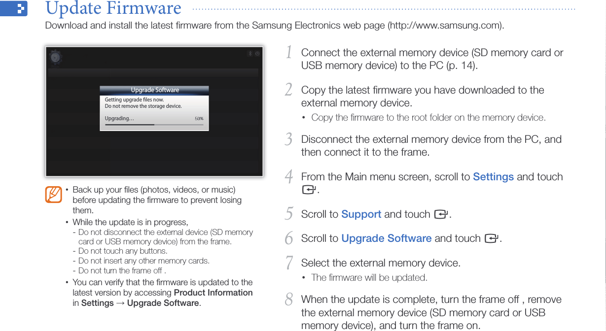 Appendix44Connect the external memory device (SD memory card or 1 USB memory device) to the PC (p. 14).Copy the latest ﬁrmware you have downloaded to the 2 external memory device.Copy the ﬁrmware to the root folder on the memory device.•Disconnect the external memory device from the PC, and 3 then connect it to the frame.From the Main menu screen, scroll to 4 Settings and touch e.Scroll to 5 Support and touch e.Scroll to 6 Upgrade Software and touch e.Select the external memory device.7 The ﬁrmware will be updated.•When the update is complete, turn the frame off , remove 8 the external memory device (SD memory card or USB memory device), and turn the frame on.Back up your ﬁles (photos, videos, or music) •before updating the ﬁrmware to prevent losing them.While the update is in progress, •Do not disconnect the external device (SD memory  -card or USB memory device) from the frame.Do not touch any buttons. -Do not insert any other memory cards. -Do not turn the frame off . -You can verify that the ﬁrmware is updated to the •latest version by accessing Product Information in Settings → Upgrade Software.Update Firmware  Download and install the latest ﬁrmware from the Samsung Electronics web page (http://www.samsung.com).Upgrade SoftwareGetting upgrade ﬁles now.Do not remove the storage device.Upgrading…