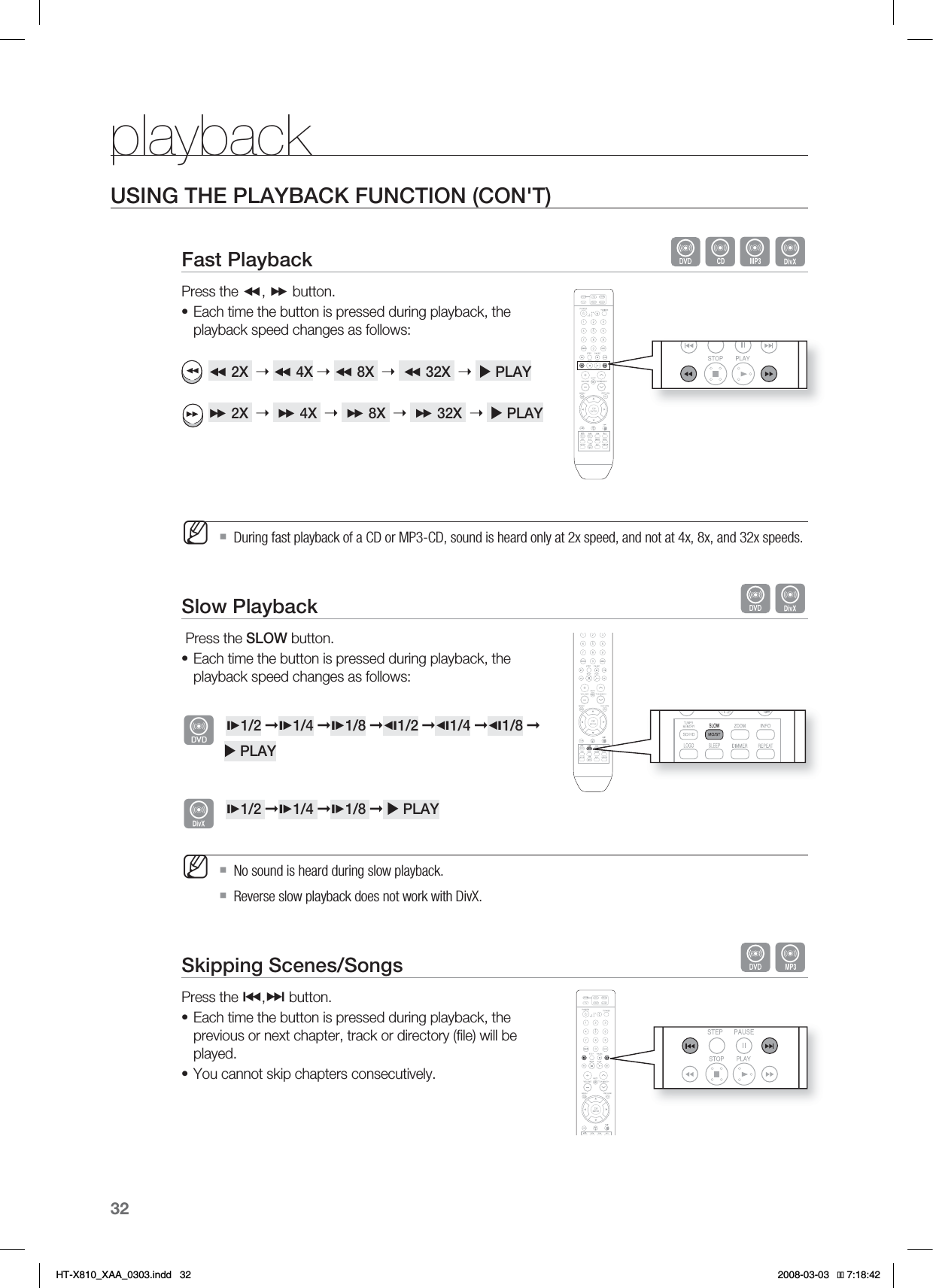 32playbackUSING THE PLAYBACK FUNCTION (CON&apos;T)Fast Playback  BADPress the ,  button.Each time the button is pressed during playback, the playback speed changes as follows:2X  ➝4X ➝8X ➝32X  ➝XPLAY2X ➝4X ➝8X ➝32X  ➝XPLAY During fast playback of a CD or MP3-CD, sound is heard only at 2x speed, and not at 4x, 8x, and 32x speeds.Slow Playback  D Press the SLOW button.Each time the button is pressed during playback, the playback speed changes as follows:d1/2 ➞1/4 ➞1/8 ➞1/2 ➞1/4 ➞1/8 ➞           X PLAYD1/2 ➞1/4 ➞1/8 ➞X PLAY No sound is heard during slow playback.Reverse slow playback does not work with DivX.Skipping Scenes/Songs  APress the #,$ button.Each time the button is pressed during playback, the previous or next chapter, track or directory (ﬁ le) will be played.You cannot skip chapters consecutively.•M•M••HT-X810_XAA_0303.indd   32 