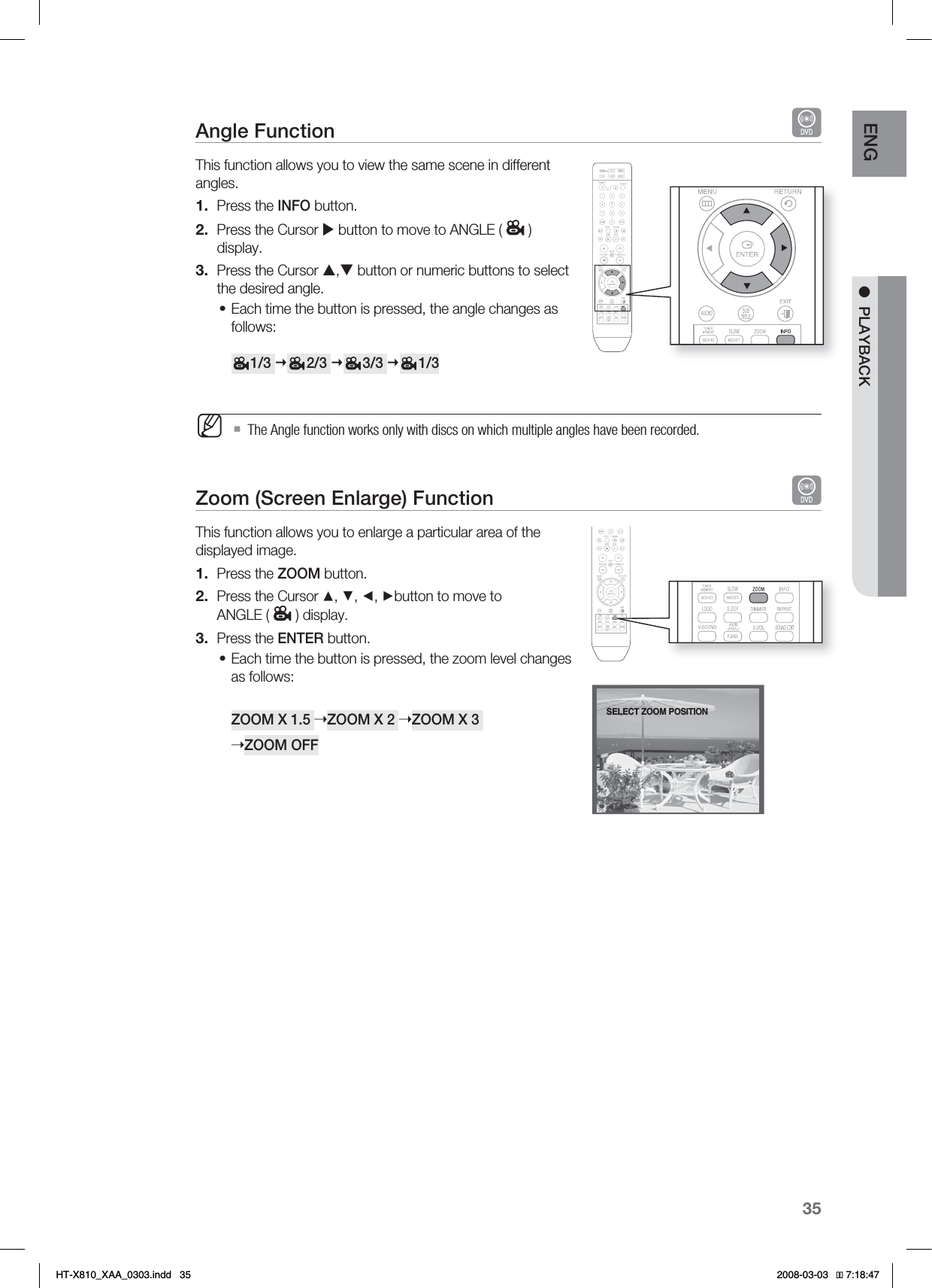 35ENG ●PLAYBACKAngle Function This function allows you to view the same scene in different angles.Press the INFO button.Press the Cursor X button to move to ANGLE ( )display.Press the Cursor S,T button or numeric buttons to select the desired angle.Each time the button is pressed, the angle changes as follows:     1/3      2/3      3/3      1/3 The Angle function works only with discs on which multiple angles have been recorded.Zoom (Screen Enlarge) Function This function allows you to enlarge a particular area of the displayed image.Press the ZOOM button.Press the Cursor ▲, ▼, ◄, ►button to move to  ANGLE ( ) display.Press the ENTER button.Each time the button is pressed, the zoom level changes as follows:ZOOM X 1.5 ➝ZOOM X 2 ➝ZOOM X 3 ➝ZOOM OFF1.2.3.•M1.2.3.•SELECT ZOOM POSITION*6:A:##AKPFF 