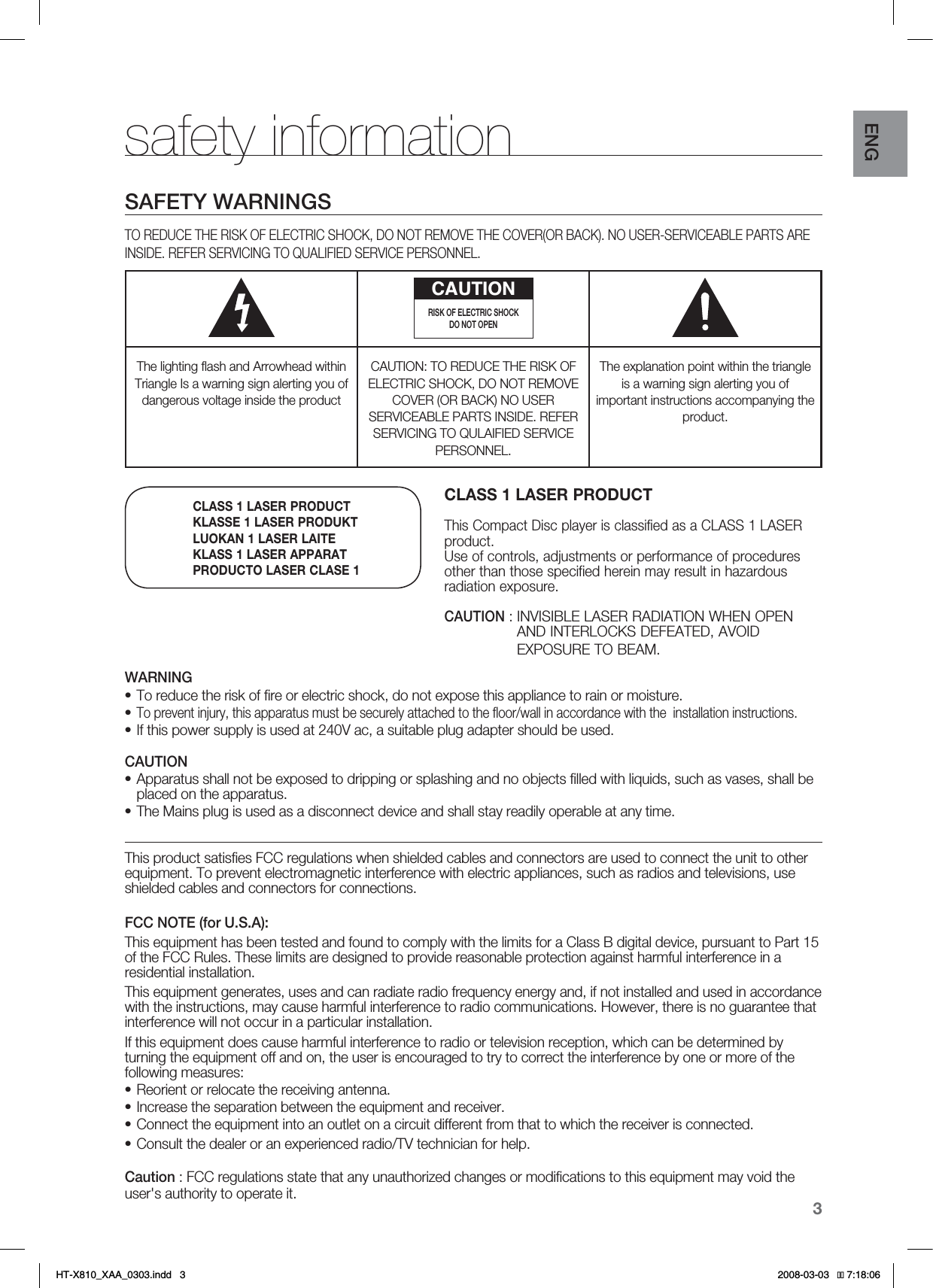 3ENGsafety informationSAFETY WARNINGSTO REDUCE THE RISK OF ELECTRIC SHOCK, DO NOT REMOVE THE COVER(OR BACK). NO USER-SERVICEABLE PARTS ARE INSIDE. REFER SERVICING TO QUALIFIED SERVICE PERSONNEL.CAUTIONRISK OF ELECTRIC SHOCK DO NOT OPENThe lighting ﬂash and Arrowhead within Triangle Is a warning sign alerting you of dangerous voltage inside the productCAUTION: TO REDUCE THE RISK OF ELECTRIC SHOCK, DO NOT REMOVE COVER (OR BACK) NO USER SERVICEABLE PARTS INSIDE. REFER SERVICING TO QULAIFIED SERVICE PERSONNEL.The explanation point within the triangle is a warning sign alerting you of important instructions accompanying the product.WARNINGTo reduce the risk of ﬁre or electric shock, do not expose this appliance to rain or moisture.To prevent injury, this apparatus must be securely attached to the ﬂoor/wall in accordance with the  installation instructions. If this power supply is used at 240V ac, a suitable plug adapter should be used.CAUTIONApparatus shall not be exposed to dripping or splashing and no objects ﬁlled with liquids, such as vases, shall be placed on the apparatus. The Mains plug is used as a disconnect device and shall stay readily operable at any time.This product satisﬁes FCC regulations when shielded cables and connectors are used to connect the unit to other equipment. To prevent electromagnetic interference with electric appliances, such as radios and televisions, use shielded cables and connectors for connections.FCC NOTE (for U.S.A):This equipment has been tested and found to comply with the limits for a Class B digital device, pursuant to Part 15 of the FCC Rules. These limits are designed to provide reasonable protection against harmful interference in a residential installation.This equipment generates, uses and can radiate radio frequency energy and, if not installed and used in accordance with the instructions, may cause harmful interference to radio communications. However, there is no guarantee that interference will not occur in a particular installation.If this equipment does cause harmful interference to radio or television reception, which can be determined by turning the equipment off and on, the user is encouraged to try to correct the interference by one or more of the following measures:Reorient or relocate the receiving antenna.Increase the separation between the equipment and receiver.Connect the equipment into an outlet on a circuit different from that to which the receiver is connected.Consult the dealer or an experienced radio/TV technician for help.Caution : FCC regulations state that any unauthorized changes or modiﬁcations to this equipment may void the user&apos;s authority to operate it.•••••••••CLASS 1 LASER PRODUCTThis Compact Disc player is classified as a CLASS 1 LASER product.Use of controls, adjustments or performance of procedures other than those specified herein may result in hazardous radiation exposure.CAUTION :INVISIBLE LASER RADIATION WHEN OPEN AND INTERLOCKS DEFEATED, AVOID EXPOSURE TO BEAM.CLASS 1 LASER PRODUCTKLASSE 1 LASER PRODUKTLUOKAN 1 LASER LAITEKLASS 1 LASER APPARATPRODUCTO LASER CLASE 1HT-X810_XAA_0303.indd   3 