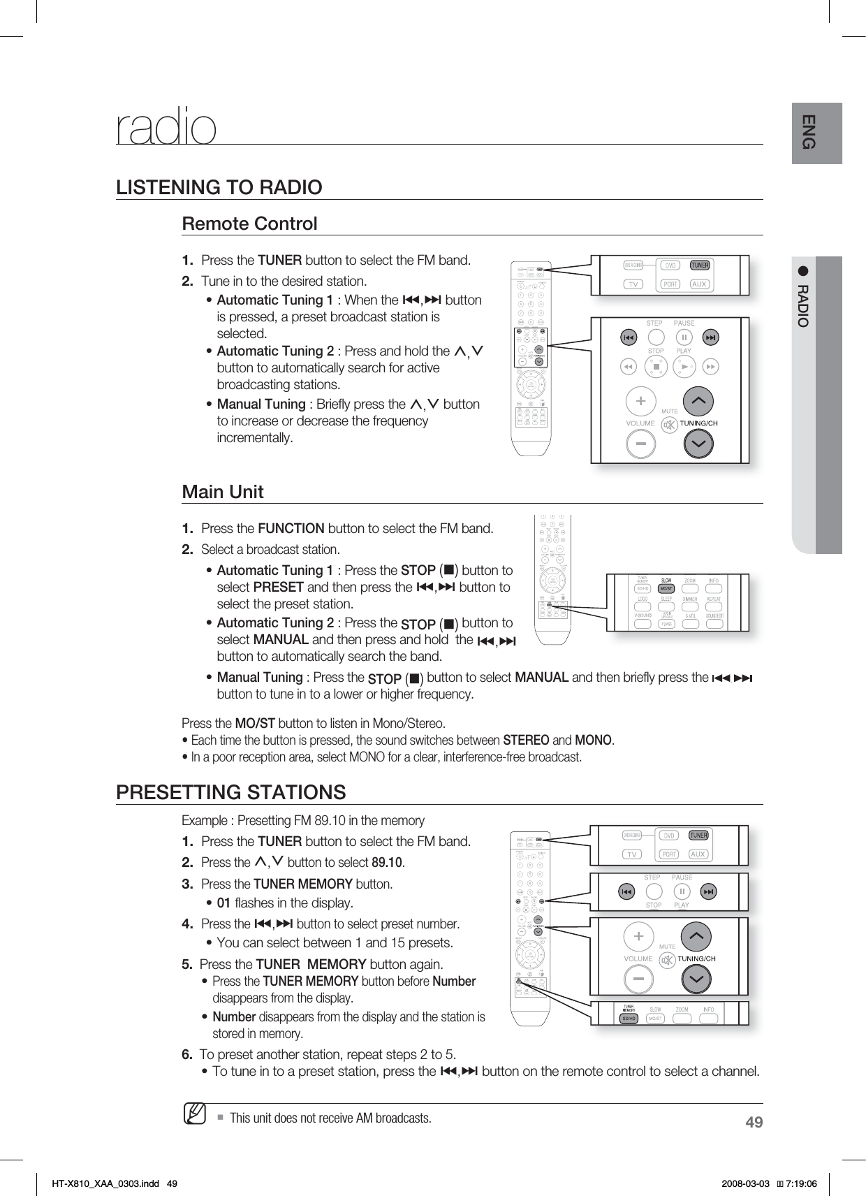 49ENG●RADIOradioLISTENING TO RADIORemote Control Press the TUNER button to select the FM band.Tune in to the desired station.Automatic Tuning 1 : When the #,$ button is pressed, a preset broadcast station is selected.Automatic Tuning 2 : Press and hold the ,,.button to automatically search for active broadcasting stations.Manual Tuning : Brieﬂ y press the ,,. button to increase or decrease the frequency incrementally.Main Unit Press the FUNCTION button to select the FM band.Select a broadcast station.Automatic Tuning 1 : Press the STOP() button to select PRESET and then press the #,$ button to select the preset station. Automatic Tuning 2 : Press the STOP() button to select MANUAL and then press and hold  the #,$button to automatically search the band.Manual Tuning : Press the STOP () button to select MANUAL and then brieﬂ y press the button to tune in to a lower or higher frequency.Press the MO/ST button to listen in Mono/Stereo.• Each time the button is pressed, the sound switches between STEREO and MONO.• In a poor reception area, select MONO for a clear, interference-free broadcast.PRESETTING STATIONSExample : Presetting FM 89.10 in the memory Press the TUNER button to select the FM band.Press the ,,. button to select 89.10. Press the TUNER MEMORY button.01 ﬂ ashes in the display.Press the #,$ button to select preset number.You can select between 1 and 15 presets.5.   Press the TUNER  MEMORY button again.Press the TUNER MEMORY button before Numberdisappears from the display.Number disappears from the display and the station is stored in memory.6.   To preset another station, repeat steps 2 to 5.To tune in to a preset station, press the #,$ button on the remote control to select a channel.  This unit does not receive AM broadcasts.1.2.•••1.2.•••1.2.3.•4.••••M*6:A:##AKPFF 