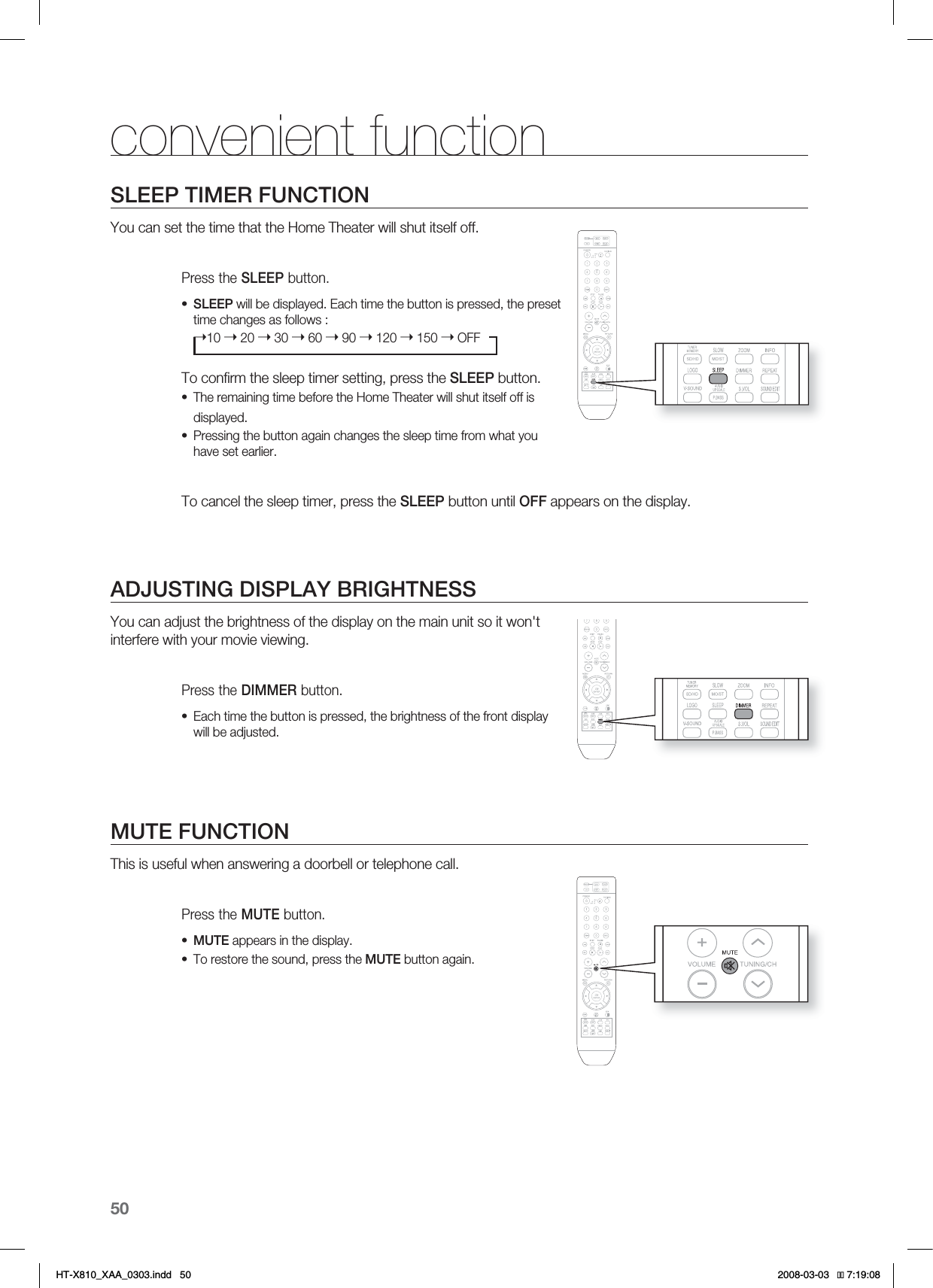50SLEEP TIMER FUNCTIONYou can set the time that the Home Theater will shut itself off.Press the SLEEP button.SLEEP will be displayed. Each time the button is pressed, the preset time changes as follows :➝10 ➝ 20 ➝ 30 ➝ 60 ➝ 90 ➝ 120 ➝ 150 ➝ OFFTo conﬁ rm the sleep timer setting, press the SLEEP button.The remaining time before the Home Theater will shut itself off is displayed.Pressing the button again changes the sleep time from what you have set earlier.  To cancel the sleep timer, press the SLEEP button until OFF appears on the display.ADJUSTING DISPLAY BRIGHTNESSYou can adjust the brightness of the display on the main unit so it won&apos;t interfere with your movie viewing.Press the DIMMER button.Each time the button is pressed, the brightness of the front display will be adjusted.MUTE FUNCTIONThis is useful when answering a doorbell or telephone call.Press the MUTE button.MUTE appears in the display.To restore the sound, press the MUTE button again.••••••convenient function*6:A:##AKPFF 